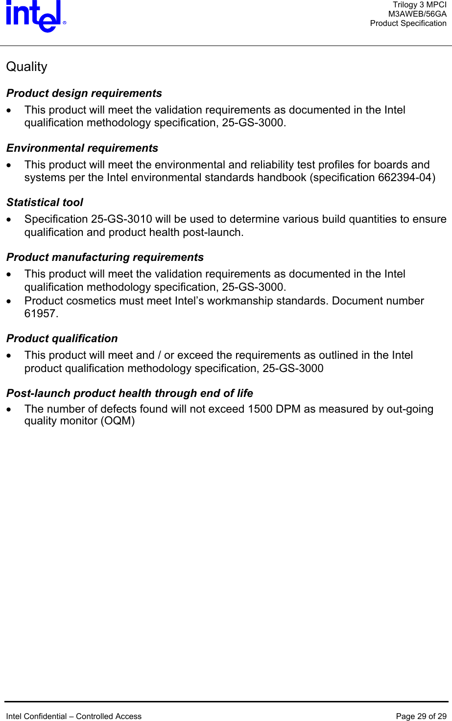   Trilogy 3 MPCI M3AWEB/56GA Product Specification    Intel Confidential – Controlled Access  Page 29 of 29  Quality  Product design requirements •  This product will meet the validation requirements as documented in the Intel qualification methodology specification, 25-GS-3000. Environmental requirements •  This product will meet the environmental and reliability test profiles for boards and systems per the Intel environmental standards handbook (specification 662394-04) Statistical tool •  Specification 25-GS-3010 will be used to determine various build quantities to ensure qualification and product health post-launch. Product manufacturing requirements •  This product will meet the validation requirements as documented in the Intel qualification methodology specification, 25-GS-3000. •  Product cosmetics must meet Intel’s workmanship standards. Document number 61957.  Product qualification •  This product will meet and / or exceed the requirements as outlined in the Intel product qualification methodology specification, 25-GS-3000 Post-launch product health through end of life •  The number of defects found will not exceed 1500 DPM as measured by out-going quality monitor (OQM)  