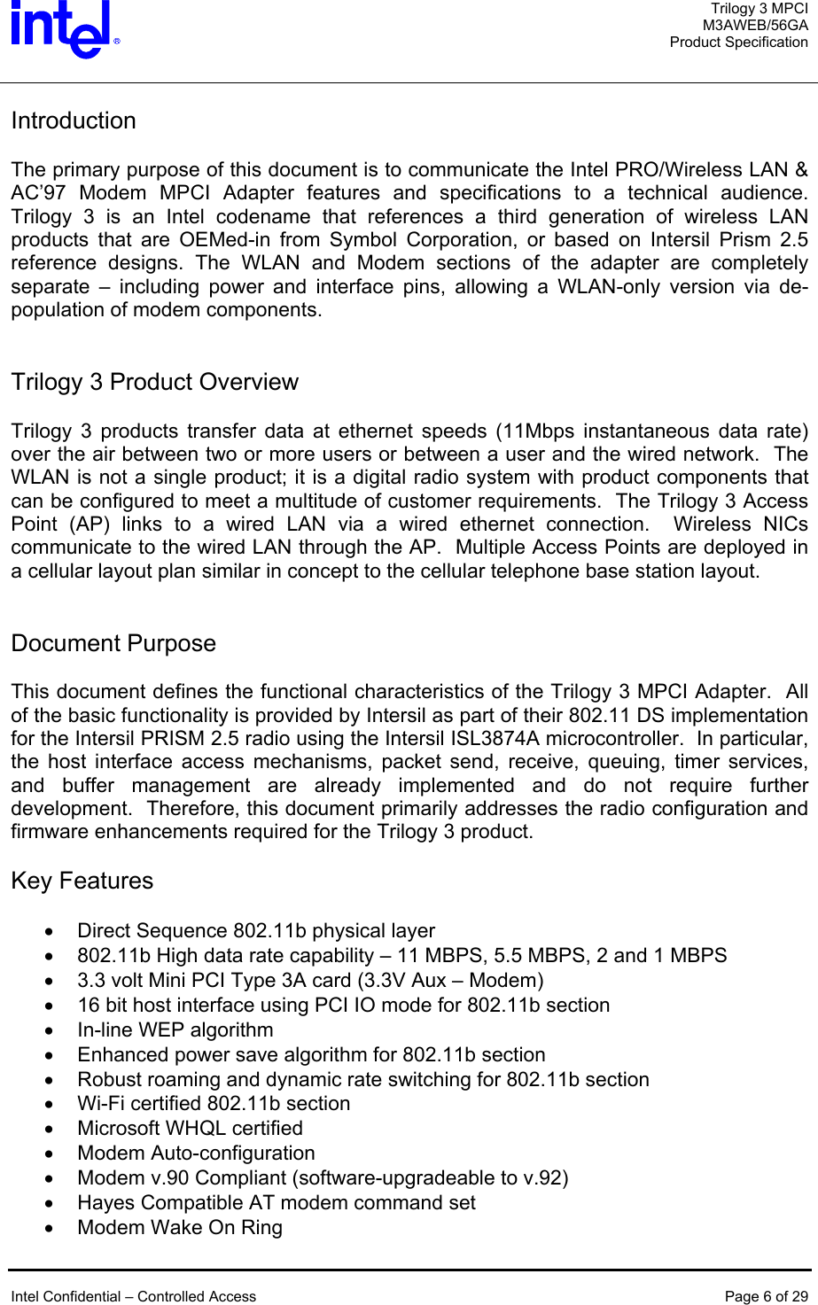  Trilogy 3 MPCI M3AWEB/56GA Product Specification   Introduction  The primary purpose of this document is to communicate the Intel PRO/Wireless LAN &amp; AC’97 Modem MPCI Adapter features and specifications to a technical audience.  Trilogy 3 is an Intel codename that references a third generation of wireless LAN products that are OEMed-in from Symbol Corporation, or based on Intersil Prism 2.5 reference designs. The WLAN and Modem sections of the adapter are completely separate – including power and interface pins, allowing a WLAN-only version via de-population of modem components.   Trilogy 3 Product Overview  Trilogy 3 products transfer data at ethernet speeds (11Mbps instantaneous data rate) over the air between two or more users or between a user and the wired network.  The WLAN is not a single product; it is a digital radio system with product components that can be configured to meet a multitude of customer requirements.  The Trilogy 3 Access Point (AP) links to a wired LAN via a wired ethernet connection.  Wireless NICs communicate to the wired LAN through the AP.  Multiple Access Points are deployed in a cellular layout plan similar in concept to the cellular telephone base station layout.   Document Purpose  This document defines the functional characteristics of the Trilogy 3 MPCI Adapter.  All of the basic functionality is provided by Intersil as part of their 802.11 DS implementation for the Intersil PRISM 2.5 radio using the Intersil ISL3874A microcontroller.  In particular, the host interface access mechanisms, packet send, receive, queuing, timer services, and buffer management are already implemented and do not require further development.  Therefore, this document primarily addresses the radio configuration and firmware enhancements required for the Trilogy 3 product.  Key Features  •  Direct Sequence 802.11b physical layer •  802.11b High data rate capability – 11 MBPS, 5.5 MBPS, 2 and 1 MBPS •  3.3 volt Mini PCI Type 3A card (3.3V Aux – Modem) •  16 bit host interface using PCI IO mode for 802.11b section •  In-line WEP algorithm •  Enhanced power save algorithm for 802.11b section •  Robust roaming and dynamic rate switching for 802.11b section •  Wi-Fi certified 802.11b section •  Microsoft WHQL certified •  Modem Auto-configuration •  Modem v.90 Compliant (software-upgradeable to v.92) •  Hayes Compatible AT modem command set •  Modem Wake On Ring   Intel Confidential – Controlled Access  Page 6 of 29  