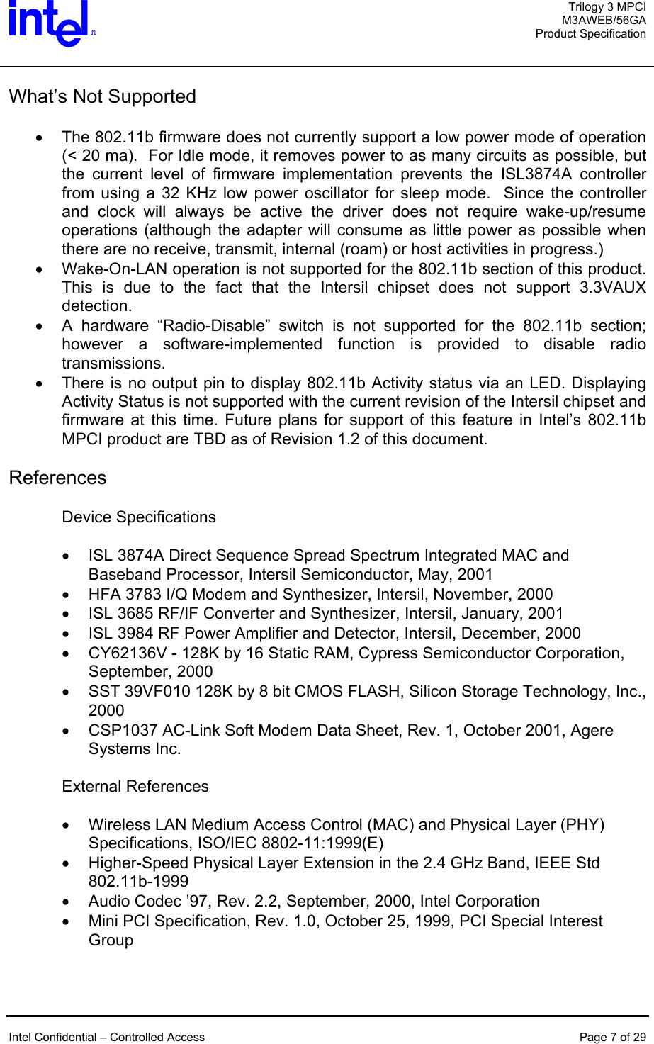  Trilogy 3 MPCI M3AWEB/56GA Product Specification   What’s Not Supported  •  The 802.11b firmware does not currently support a low power mode of operation (&lt; 20 ma).  For Idle mode, it removes power to as many circuits as possible, but the current level of firmware implementation prevents the ISL3874A controller from using a 32 KHz low power oscillator for sleep mode.  Since the controller and clock will always be active the driver does not require wake-up/resume operations (although the adapter will consume as little power as possible when there are no receive, transmit, internal (roam) or host activities in progress.)  •  Wake-On-LAN operation is not supported for the 802.11b section of this product.  This is due to the fact that the Intersil chipset does not support 3.3VAUX detection. •  A hardware “Radio-Disable” switch is not supported for the 802.11b section; however a software-implemented function is provided to disable radio transmissions. •  There is no output pin to display 802.11b Activity status via an LED. Displaying Activity Status is not supported with the current revision of the Intersil chipset and firmware at this time. Future plans for support of this feature in Intel’s 802.11b MPCI product are TBD as of Revision 1.2 of this document.   References  Device Specifications  •  ISL 3874A Direct Sequence Spread Spectrum Integrated MAC and Baseband Processor, Intersil Semiconductor, May, 2001 •  HFA 3783 I/Q Modem and Synthesizer, Intersil, November, 2000 •  ISL 3685 RF/IF Converter and Synthesizer, Intersil, January, 2001 •  ISL 3984 RF Power Amplifier and Detector, Intersil, December, 2000 •  CY62136V - 128K by 16 Static RAM, Cypress Semiconductor Corporation, September, 2000 •  SST 39VF010 128K by 8 bit CMOS FLASH, Silicon Storage Technology, Inc., 2000 •  CSP1037 AC-Link Soft Modem Data Sheet, Rev. 1, October 2001, Agere Systems Inc.  External References  •  Wireless LAN Medium Access Control (MAC) and Physical Layer (PHY) Specifications, ISO/IEC 8802-11:1999(E) •  Higher-Speed Physical Layer Extension in the 2.4 GHz Band, IEEE Std 802.11b-1999 •  Audio Codec ’97, Rev. 2.2, September, 2000, Intel Corporation •  Mini PCI Specification, Rev. 1.0, October 25, 1999, PCI Special Interest Group     Intel Confidential – Controlled Access  Page 7 of 29  