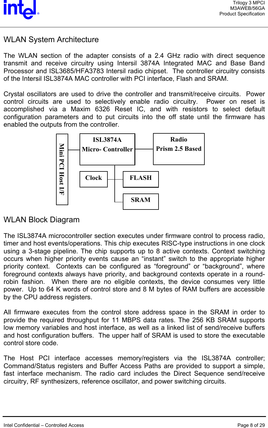  Trilogy 3 MPCI M3AWEB/56GA Product Specification   WLAN System Architecture  The WLAN section of the adapter consists of a 2.4 GHz radio with direct sequence transmit and receive circuitry using Intersil 3874A Integrated MAC and Base Band Processor and ISL3685/HFA3783 Intersil radio chipset.  The controller circuitry consists of the Intersil ISL3874A MAC controller with PCI interface, Flash and SRAM.    Crystal oscillators are used to drive the controller and transmit/receive circuits.  Power control circuits are used to selectively enable radio circuitry.  Power on reset is accomplished via a Maxim 6326 Reset IC, and with resistors to select default configuration parameters and to put circuits into the off state until the firmware has enabled the outputs from the controller.       Radio Prism 2.5 Based SRAM ISL3874A Micro- ControllerFLASH Clock Mini PCI Host I/F    WLAN Block Diagram  The ISL3874A microcontroller section executes under firmware control to process radio, timer and host events/operations. This chip executes RISC-type instructions in one clock using a 3-stage pipeline. The chip supports up to 8 active contexts. Context switching occurs when higher priority events cause an “instant” switch to the appropriate higher priority context.  Contexts can be configured as “foreground” or “background”, where foreground contexts always have priority, and background contexts operate in a round-robin fashion.  When there are no eligible contexts, the device consumes very little power.  Up to 64 K words of control store and 8 M bytes of RAM buffers are accessible by the CPU address registers.   All firmware executes from the control store address space in the SRAM in order to provide the required throughput for 11 MBPS data rates. The 256 KB SRAM supports low memory variables and host interface, as well as a linked list of send/receive buffers and host configuration buffers.  The upper half of SRAM is used to store the executable control store code.  The Host PCI interface accesses memory/registers via the ISL3874A controller; Command/Status registers and Buffer Access Paths are provided to support a simple, fast interface mechanism. The radio card includes the Direct Sequence send/receive circuitry, RF synthesizers, reference oscillator, and power switching circuits.    Intel Confidential – Controlled Access  Page 8 of 29  