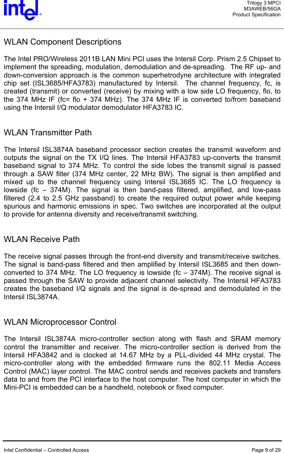  Trilogy 3 MPCI M3AWEB/56GA Product Specification   WLAN Component Descriptions  The Intel PRO/Wireless 2011B LAN Mini PCI uses the Intersil Corp. Prism 2.5 Chipset to implement the spreading, modulation, demodulation and de-spreading.  The RF up- and down-conversion approach is the common superhetrodyne architecture with integrated chip set (ISL3685/HFA3783) manufactured by Intersil.  The channel frequency, fc, is created (transmit) or converted (receive) by mixing with a low side LO frequency, flo, to the 374 MHz IF (fc= flo + 374 MHz). The 374 MHz IF is converted to/from baseband using the Intersil I/Q modulator demodulator HFA3783 IC.     WLAN Transmitter Path  The Intersil ISL3874A baseband processor section creates the transmit waveform and outputs the signal on the TX I/Q lines. The Intersil HFA3783 up-converts the transmit baseband signal to 374 MHz. To control the side lobes the transmit signal is passed through a SAW filter (374 MHz center, 22 MHz BW). The signal is then amplified and mixed up to the channel frequency using Intersil ISL3685 IC. The LO frequency is lowside (fc – 374M). The signal is then band-pass filtered, amplified, and low-pass filtered (2.4 to 2.5 GHz passband) to create the required output power while keeping spurious and harmonic emissions in spec. Two switches are incorporated at the output to provide for antenna diversity and receive/transmit switching.   WLAN Receive Path   The receive signal passes through the front-end diversity and transmit/receive switches. The signal is band-pass filtered and then amplified by Intersil ISL3685 and then down-converted to 374 MHz. The LO frequency is lowside (fc – 374M). The receive signal is passed through the SAW to provide adjacent channel selectivity. The Intersil HFA3783 creates the baseband I/Q signals and the signal is de-spread and demodulated in the Intersil ISL3874A.    WLAN Microprocessor Control  The Intersil ISL3874A micro-controller section along with flash and SRAM memory control the transmitter and receiver. The micro-controller section is derived from the Intersil HFA3842 and is clocked at 14.67 MHz by a PLL-divided 44 MHz crystal. The micro-controller along with the embedded firmware runs the 802.11 Media Access Control (MAC) layer control. The MAC control sends and receives packets and transfers data to and from the PCI interface to the host computer. The host computer in which the Mini-PCI is embedded can be a handheld, notebook or fixed computer.      Intel Confidential – Controlled Access  Page 9 of 29  