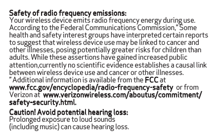 Safety of radio frequency emissions:Your wireless device emits radio frequency energy during use.According to the Federal Communications Commission,” Some health and safety interest groups have interpreted certain reports to suggest that wireless device use may be linked to cancer and other illnesses, posing potentially greater risks for children than adults. While these assertions have gained increased public attention,currently no scientiﬁc evidence establishes a causal link between wireless device use and cancer or other illnesses.” Additional information is available from the FCC at www.fcc.gov/encyclopedia/radio-frequency-safety or from www.verizonwireless.com/aboutus/commitment/Caution! Avoid potential hearing loss:Prolonged exposure to loud sounds(including music) can cause hearing loss.Verizon at safety-security.html.