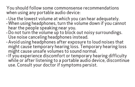 You should follow some commonsense recommendations when using any portable audio device:   Use the lowest volume at which you can hear adequately.  When using headphones, turn the volume down if you cannot   hear the people speaking near you.  Do not turn the volume up to block out noisy surroundings.   Use noise canceling headphones instead.  Avoid using headphones after exposure to loud noises that   might cause temporary hearing loss. Temporary hearing loss   might cause unsafe volumes to sound normal.  If you experience discomfort or temporary hearing difﬁculty   while or after listening to a portable audio device, discontinue   use. Consult your doctor if symptoms persist.