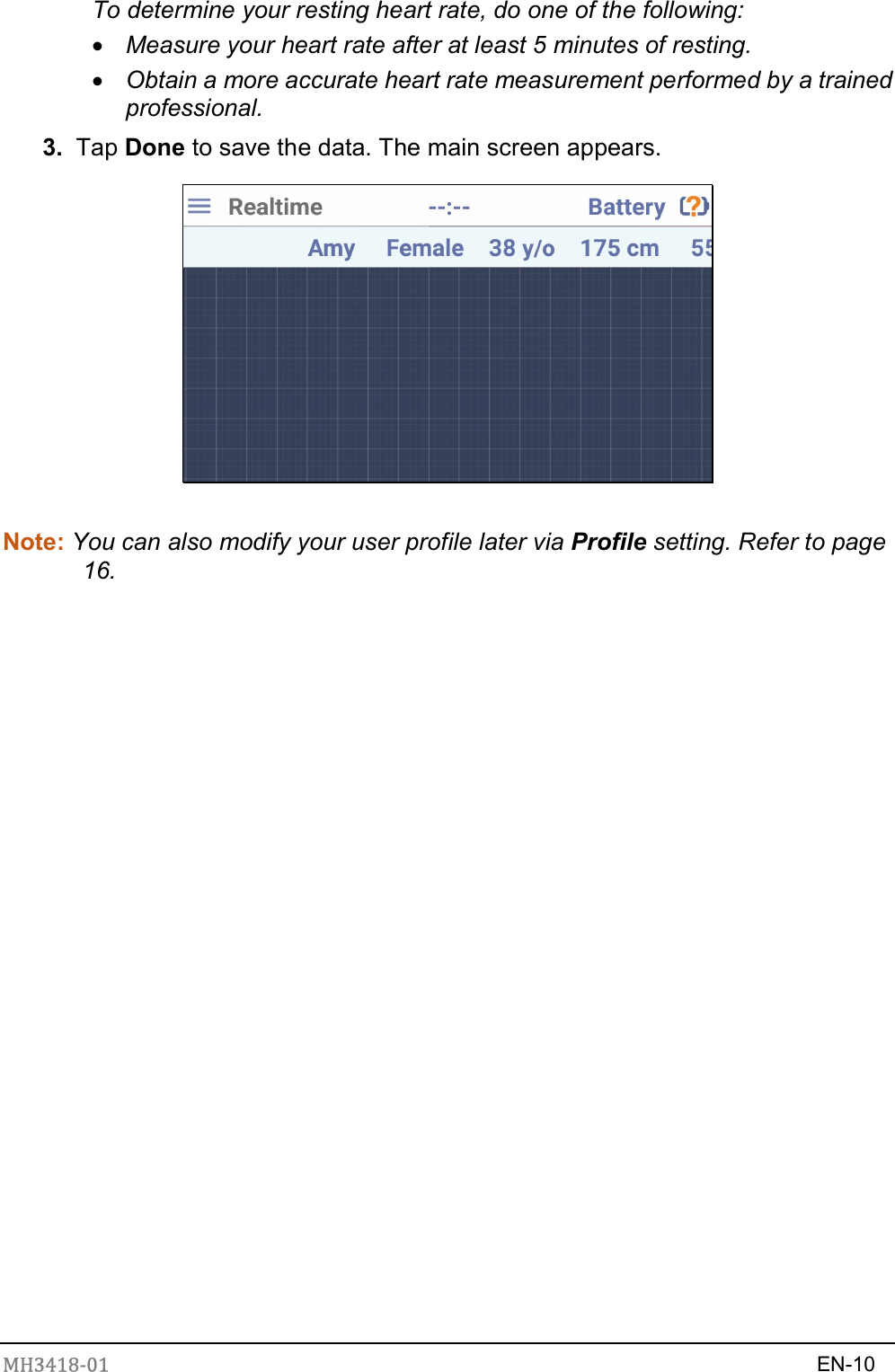 MH3418-01                                                                    EN-10  To determine your resting heart rate, do one of the following:  Measure your heart rate after at least 5 minutes of resting.  Obtain a more accurate heart rate measurement performed by a trained professional. 3.  Tap Done to save the data. The main screen appears.       Note: You can also modify your user profile later via Profile setting. Refer to page 16. 