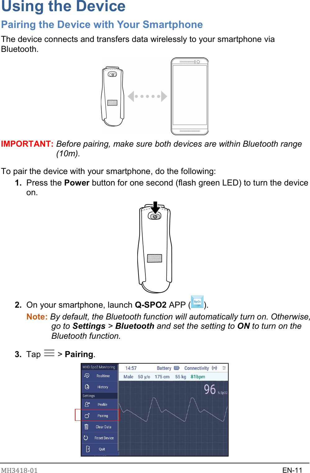 MH3418-01                                                                    EN-11  Using the Device Pairing the Device with Your Smartphone The device connects and transfers data wirelessly to your smartphone via Bluetooth.  IMPORTANT: Before pairing, make sure both devices are within Bluetooth range (10m). To pair the device with your smartphone, do the following: 1.  Press the Power button for one second (flash green LED) to turn the device on.  2.  On your smartphone, launch Q-SPO2 APP ( ). Note: By default, the Bluetooth function will automatically turn on. Otherwise, go to Settings &gt; Bluetooth and set the setting to ON to turn on the Bluetooth function. 3.  Tap    &gt; Pairing.  