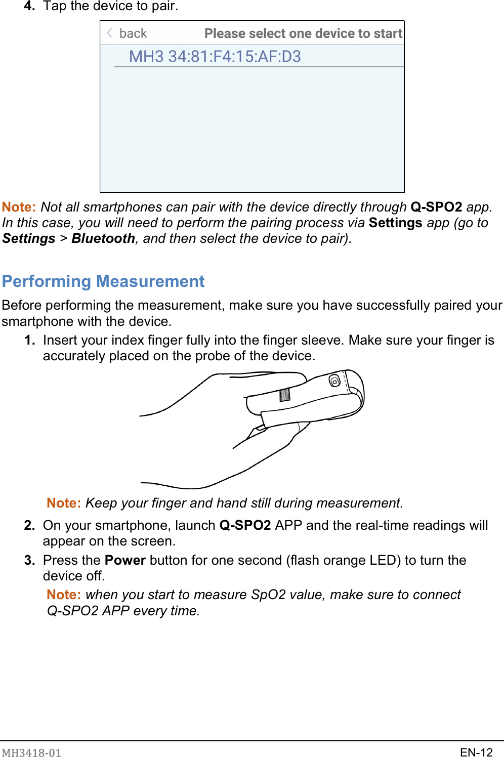 MH3418-01                                                                    EN-12   4.  Tap the device to pair.  Note: Not all smartphones can pair with the device directly through Q-SPO2 app. In this case, you will need to perform the pairing process via Settings app (go to Settings &gt; Bluetooth, and then select the device to pair).    Performing Measurement Before performing the measurement, make sure you have successfully paired your smartphone with the device. 1.  Insert your index finger fully into the finger sleeve. Make sure your finger is accurately placed on the probe of the device.  Note: Keep your finger and hand still during measurement.   2.  On your smartphone, launch Q-SPO2 APP and the real-time readings will appear on the screen.   3.  Press the Power button for one second (flash orange LED) to turn the device off. Note: when you start to measure SpO2 value, make sure to connect Q-SPO2 APP every time.        