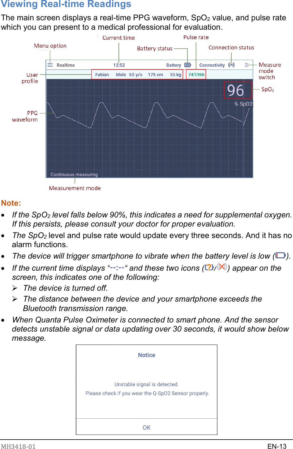 MH3418-01                                                                    EN-13  Viewing Real-time Readings The main screen displays a real-time PPG waveform, SpO2 value, and pulse rate which you can present to a medical professional for evaluation.  Note:    If the SpO2 level falls below 90%, this indicates a need for supplemental oxygen. If this persists, please consult your doctor for proper evaluation.  The SpO2 level and pulse rate would update every three seconds. And it has no alarm functions.  The device will trigger smartphone to vibrate when the battery level is low ( ).  If the current time displays “ “ and these two icons ( / ) appear on the screen, this indicates one of the following:  The device is turned off.  The distance between the device and your smartphone exceeds the Bluetooth transmission range.    When Quanta Pulse Oximeter is connected to smart phone. And the sensor detects unstable signal or data updating over 30 seconds, it would show below message.  