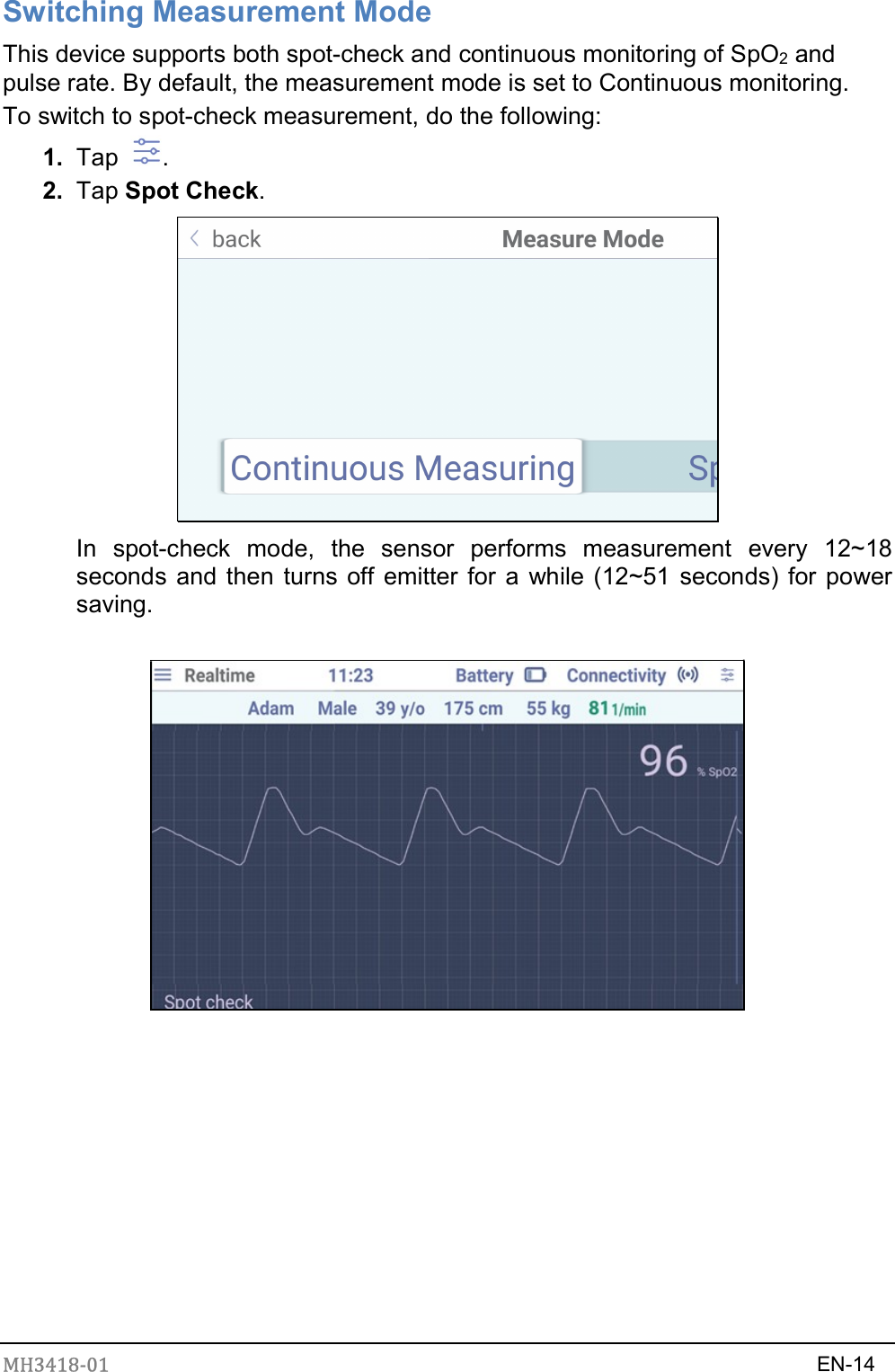 MH3418-01                                                                    EN-14  Switching Measurement Mode This device supports both spot-check and continuous monitoring of SpO2 and pulse rate. By default, the measurement mode is set to Continuous monitoring.   To switch to spot-check measurement, do the following: 1.  Tap  . 2.  Tap Spot Check.    In  spot-check  mode,  the  sensor  performs  measurement  every  12~18 seconds and then turns off emitter for a while (12~51 seconds) for power saving.             