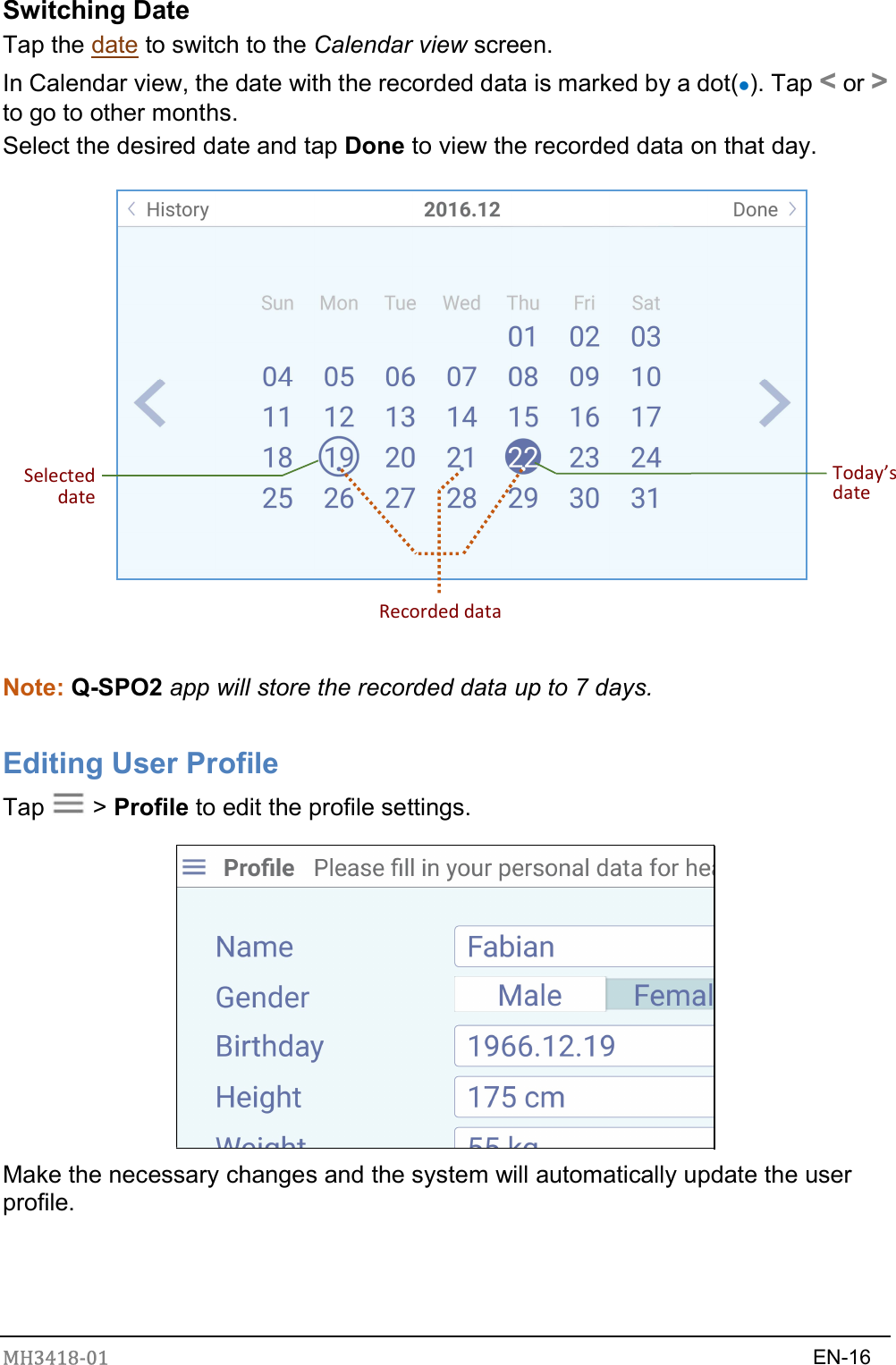 MH3418-01                                                                    EN-16  Switching Date Tap the date to switch to the Calendar view screen.   In Calendar view, the date with the recorded data is marked by a dot(). Tap &lt; or &gt; to go to other months. Select the desired date and tap Done to view the recorded data on that day.  Selected dateToday’s date Recorded data  Note: Q-SPO2 app will store the recorded data up to 7 days.  Editing User Profile Tap    &gt; Profile to edit the profile settings.    Make the necessary changes and the system will automatically update the user profile.   