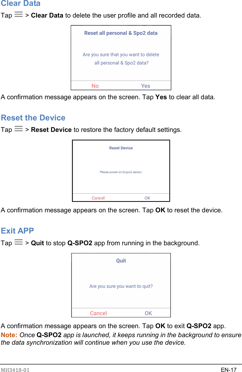 MH3418-01                                                                    EN-17  Clear Data Tap    &gt; Clear Data to delete the user profile and all recorded data.    A confirmation message appears on the screen. Tap Yes to clear all data.  Reset the Device Tap    &gt; Reset Device to restore the factory default settings.    A confirmation message appears on the screen. Tap OK to reset the device.  Exit APP Tap    &gt; Quit to stop Q-SPO2 app from running in the background.  A confirmation message appears on the screen. Tap OK to exit Q-SPO2 app. Note: Once Q-SPO2 app is launched, it keeps running in the background to ensure the data synchronization will continue when you use the device. 