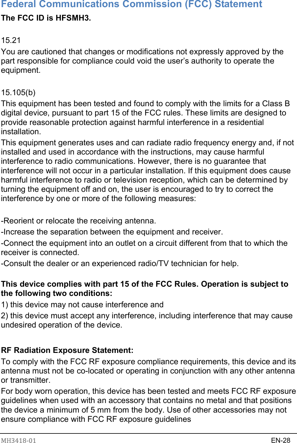 MH3418-01                                                                    EN-28   Federal Communications Commission (FCC) Statement The FCC ID is HFSMH3.  15.21 You are cautioned that changes or modifications not expressly approved by the part responsible for compliance could void the user’s authority to operate the equipment.  15.105(b) This equipment has been tested and found to comply with the limits for a Class B digital device, pursuant to part 15 of the FCC rules. These limits are designed to provide reasonable protection against harmful interference in a residential installation. This equipment generates uses and can radiate radio frequency energy and, if not installed and used in accordance with the instructions, may cause harmful interference to radio communications. However, there is no guarantee that interference will not occur in a particular installation. If this equipment does cause harmful interference to radio or television reception, which can be determined by turning the equipment off and on, the user is encouraged to try to correct the interference by one or more of the following measures:  -Reorient or relocate the receiving antenna. -Increase the separation between the equipment and receiver. -Connect the equipment into an outlet on a circuit different from that to which the receiver is connected. -Consult the dealer or an experienced radio/TV technician for help.  This device complies with part 15 of the FCC Rules. Operation is subject to the following two conditions:   1) this device may not cause interference and 2) this device must accept any interference, including interference that may cause undesired operation of the device.   RF Radiation Exposure Statement: To comply with the FCC RF exposure compliance requirements, this device and its antenna must not be co-located or operating in conjunction with any other antenna or transmitter. For body worn operation, this device has been tested and meets FCC RF exposure guidelines when used with an accessory that contains no metal and that positions the device a minimum of 5 mm from the body. Use of other accessories may not ensure compliance with FCC RF exposure guidelines  