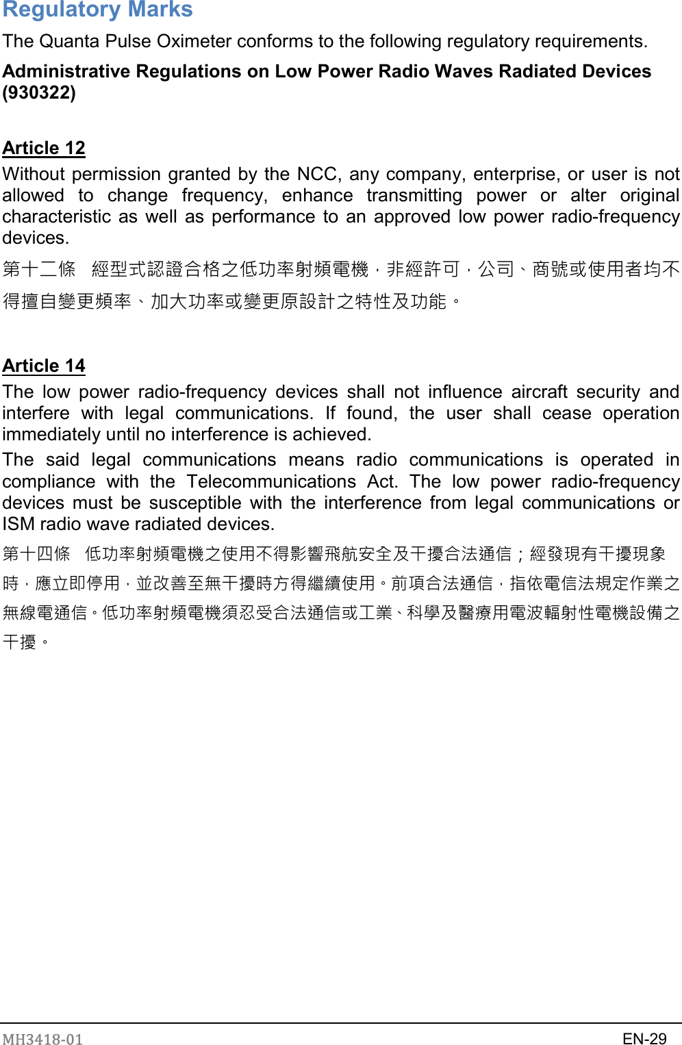 MH3418-01                                                                    EN-29  Regulatory Marks The Quanta Pulse Oximeter conforms to the following regulatory requirements. Administrative Regulations on Low Power Radio Waves Radiated Devices (930322)  Article 12 Without permission granted by the NCC, any company, enterprise, or user is not allowed  to  change  frequency,  enhance  transmitting  power  or  alter  original characteristic as well as performance to  an approved low power radio-frequency devices. 第十二條   經型式認證合格之低功率射頻電機，非經許可，公司、商號或使用者均不得擅自變更頻率、加大功率或變更原設計之特性及功能。  Article 14 The  low  power  radio-frequency  devices  shall  not  influence  aircraft  security  and interfere  with  legal  communications.  If  found,  the  user  shall  cease  operation immediately until no interference is achieved. The  said  legal  communications  means  radio  communications  is  operated  in compliance  with  the  Telecommunications  Act.  The  low  power  radio-frequency devices  must  be  susceptible  with the  interference  from  legal  communications  or ISM radio wave radiated devices. 第十四條   低功率射頻電機之使用不得影響飛航安全及干擾合法通信；經發現有干擾現象時，應立即停用，並改善至無干擾時方得繼續使用。前項合法通信，指依電信法規定作業之無線電通信。低功率射頻電機須忍受合法通信或工業、科學及醫療用電波輻射性電機設備之干擾。   