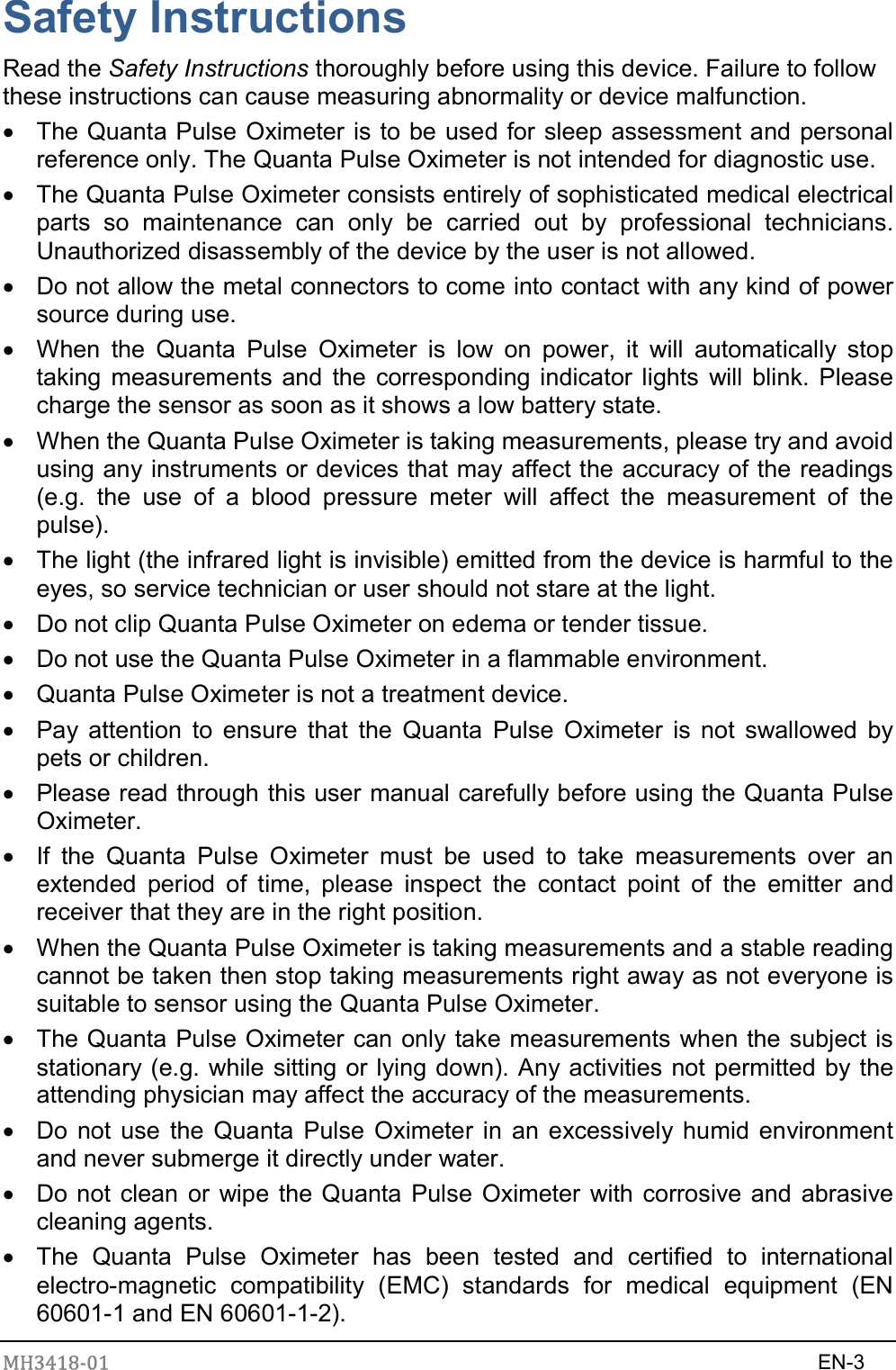 MH3418-01                                                                    EN-3  Safety Instructions Read the Safety Instructions thoroughly before using this device. Failure to follow these instructions can cause measuring abnormality or device malfunction.   The Quanta Pulse Oximeter is to be used for sleep assessment and personal reference only. The Quanta Pulse Oximeter is not intended for diagnostic use.   The Quanta Pulse Oximeter consists entirely of sophisticated medical electrical parts  so  maintenance  can  only  be  carried  out  by  professional  technicians. Unauthorized disassembly of the device by the user is not allowed.   Do not allow the metal connectors to come into contact with any kind of power source during use.   When  the  Quanta  Pulse  Oximeter  is  low  on  power,  it  will  automatically  stop taking measurements and the corresponding indicator lights  will blink. Please charge the sensor as soon as it shows a low battery state.   When the Quanta Pulse Oximeter is taking measurements, please try and avoid using any instruments or devices that may affect the accuracy of the readings (e.g.  the  use  of  a  blood  pressure  meter  will  affect  the  measurement  of  the pulse).   The light (the infrared light is invisible) emitted from the device is harmful to the eyes, so service technician or user should not stare at the light.   Do not clip Quanta Pulse Oximeter on edema or tender tissue.   Do not use the Quanta Pulse Oximeter in a flammable environment.   Quanta Pulse Oximeter is not a treatment device.   Pay  attention  to  ensure  that  the  Quanta  Pulse  Oximeter  is  not  swallowed  by pets or children.   Please read through this user manual carefully before using the Quanta Pulse Oximeter.   If  the  Quanta  Pulse  Oximeter  must  be  used  to  take  measurements  over  an extended  period  of  time,  please  inspect  the  contact  point  of  the  emitter  and receiver that they are in the right position.   When the Quanta Pulse Oximeter is taking measurements and a stable reading cannot be taken then stop taking measurements right away as not everyone is suitable to sensor using the Quanta Pulse Oximeter.   The Quanta Pulse Oximeter can only take measurements when the subject is stationary (e.g. while sitting or lying down). Any activities not permitted by the attending physician may affect the accuracy of the measurements.   Do not  use  the  Quanta  Pulse Oximeter in an excessively humid environment and never submerge it directly under water.   Do not clean or wipe the Quanta Pulse Oximeter with corrosive and abrasive cleaning agents.   The  Quanta  Pulse  Oximeter  has  been  tested  and  certified  to  international electro-magnetic  compatibility  (EMC)  standards  for  medical  equipment  (EN 60601-1 and EN 60601-1-2). 