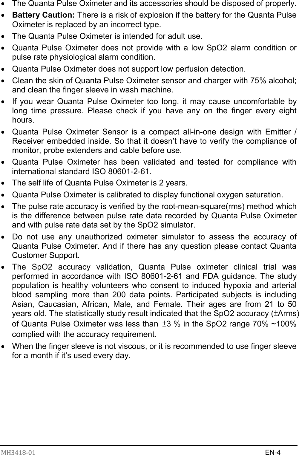 MH3418-01                                                                    EN-4    The Quanta Pulse Oximeter and its accessories should be disposed of properly.  Battery Caution: There is a risk of explosion if the battery for the Quanta Pulse Oximeter is replaced by an incorrect type.   The Quanta Pulse Oximeter is intended for adult use.   Quanta Pulse Oximeter does not provide with a low SpO2 alarm  condition or pulse rate physiological alarm condition.   Quanta Pulse Oximeter does not support low perfusion detection.   Clean the skin of Quanta Pulse Oximeter sensor and charger with 75% alcohol; and clean the finger sleeve in wash machine.   If you  wear Quanta  Pulse  Oximeter  too  long,  it  may  cause  uncomfortable  by long  time  pressure.  Please  check  if  you  have  any  on  the  finger  every  eight hours.   Quanta  Pulse  Oximeter  Sensor  is  a  compact  all-in-one  design  with  Emitter  / Receiver embedded inside. So that it doesn’t have to verify the compliance of monitor, probe extenders and cable before use.   Quanta  Pulse  Oximeter  has  been  validated  and  tested  for  compliance  with international standard ISO 80601-2-61.   The self life of Quanta Pulse Oximeter is 2 years.   Quanta Pulse Oximeter is calibrated to display functional oxygen saturation.   The pulse rate accuracy is verified by the root-mean-square(rms) method which is the difference between pulse rate data recorded by Quanta Pulse Oximeter and with pulse rate data set by the SpO2 simulator.     Do  not  use  any  unauthorized  oximeter  simulator  to  assess  the  accuracy  of Quanta Pulse Oximeter. And if there has any question please contact Quanta Customer Support.       The  SpO2  accuracy  validation,  Quanta  Pulse  oximeter  clinical  trial  was performed in accordance  with ISO 80601-2-61 and FDA guidance. The study population  is  healthy  volunteers  who  consent  to  induced hypoxia  and  arterial blood  sampling  more  than  200  data  points.  Participated  subjects  is  including Asian,  Caucasian,  African,  Male,  and  Female.  Their  ages  are  from  21  to  50 years old. The statistically study result indicated that the SpO2 accuracy (±Arms) of Quanta Pulse Oximeter was less than  ±3 % in the SpO2 range 70% ~100% complied with the accuracy requirement.   When the finger sleeve is not viscous, or it is recommended to use finger sleeve for a month if it’s used every day.         