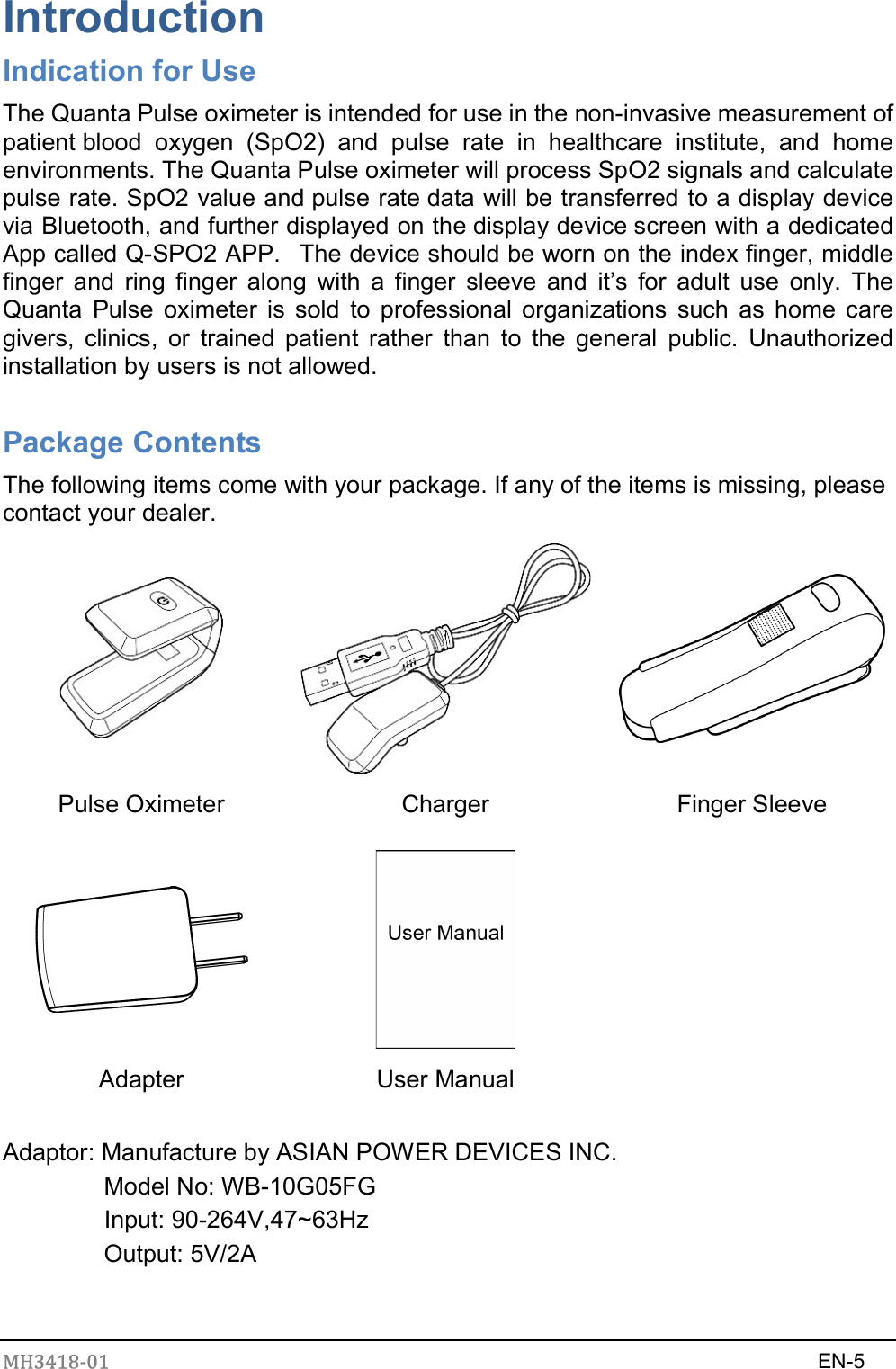 MH3418-01                                                                    EN-5  Introduction Indication for Use The Quanta Pulse oximeter is intended for use in the non-invasive measurement of patient blood  oxygen  (SpO2)  and  pulse  rate  in  healthcare  institute,  and  home environments. The Quanta Pulse oximeter will process SpO2 signals and calculate pulse rate. SpO2 value and pulse rate data will be transferred to a display device via Bluetooth, and further displayed on the display device screen with a dedicated App called Q-SPO2 APP.   The device should be worn on the index finger, middle finger  and  ring  finger  along  with  a  finger  sleeve  and  it’s  for  adult  use  only.  The Quanta  Pulse  oximeter  is  sold  to  professional  organizations  such  as home  care givers,  clinics,  or  trained  patient  rather  than  to  the  general  public.  Unauthorized installation by users is not allowed.  Package Contents The following items come with your package. If any of the items is missing, please contact your dealer.    Pulse Oximeter  Charger  Finger Sleeve    Adapter  User Manual    Adaptor: Manufacture by ASIAN POWER DEVICES INC.   Model No: WB-10G05FG     Input: 90-264V,47~63Hz Output: 5V/2A   