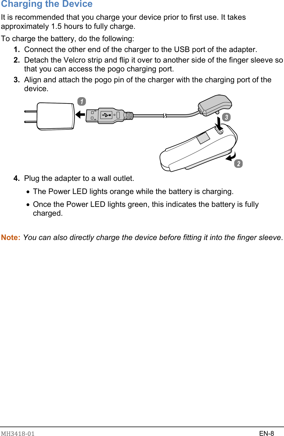 MH3418-01                                                                    EN-8  Charging the Device It is recommended that you charge your device prior to first use. It takes approximately 1.5 hours to fully charge. To charge the battery, do the following: 1.  Connect the other end of the charger to the USB port of the adapter. 2.  Detach the Velcro strip and flip it over to another side of the finger sleeve so that you can access the pogo charging port. 3.  Align and attach the pogo pin of the charger with the charging port of the device.    4.  Plug the adapter to a wall outlet.   The Power LED lights orange while the battery is charging.     Once the Power LED lights green, this indicates the battery is fully charged.    Note: You can also directly charge the device before fitting it into the finger sleeve.               