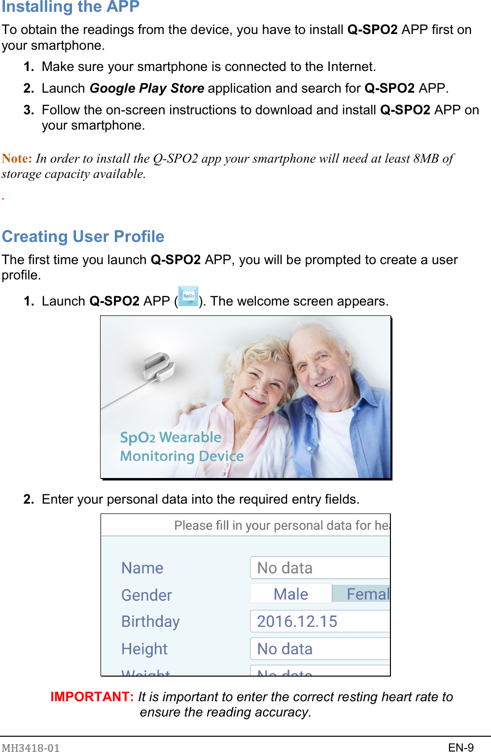 MH3418-01                                                                    EN-9  Installing the APP To obtain the readings from the device, you have to install Q-SPO2 APP first on your smartphone. 1.  Make sure your smartphone is connected to the Internet. 2.  Launch Google Play Store application and search for Q-SPO2 APP. 3.  Follow the on-screen instructions to download and install Q-SPO2 APP on your smartphone.  Note: In order to install the Q-SPO2 app your smartphone will need at least 8MB of storage capacity available.   .  Creating User Profile The first time you launch Q-SPO2 APP, you will be prompted to create a user profile. 1.  Launch Q-SPO2 APP ( ). The welcome screen appears.  2.  Enter your personal data into the required entry fields.  IMPORTANT: It is important to enter the correct resting heart rate to ensure the reading accuracy. 