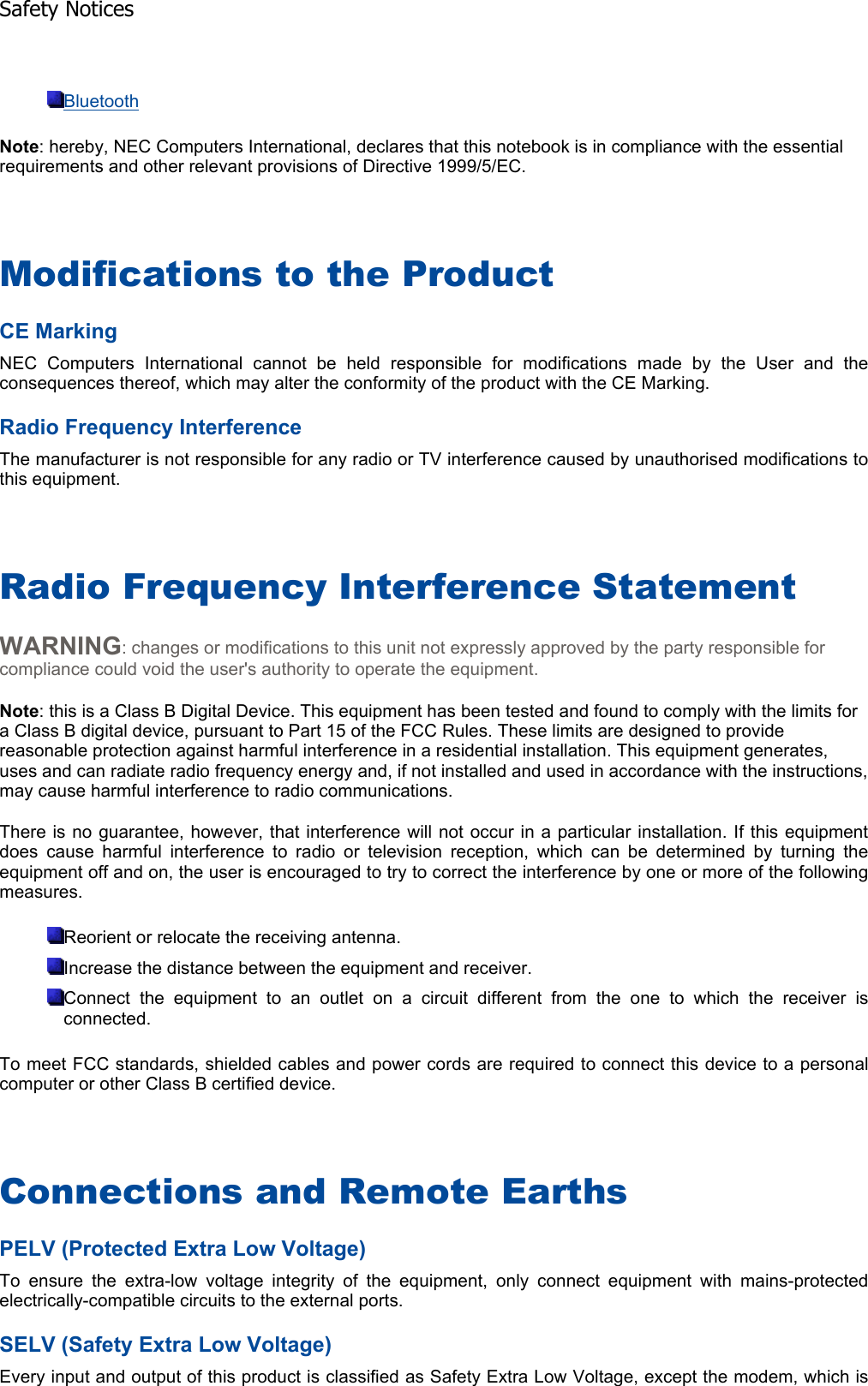 BluetoothNote: hereby, NEC Computers International, declares that this notebook is in compliance with the essential requirements and other relevant provisions of Directive 1999/5/EC. Modifications to the Product CE Marking NEC Computers International cannot be held responsible for modifications made by the User and theconsequences thereof, which may alter the conformity of the product with the CE Marking. Radio Frequency Interference The manufacturer is not responsible for any radio or TV interference caused by unauthorised modifications tothis equipment. Radio Frequency Interference Statement WARNING: changes or modifications to this unit not expressly approved by the party responsible for compliance could void the user&apos;s authority to operate the equipment. Note: this is a Class B Digital Device. This equipment has been tested and found to comply with the limits for a Class B digital device, pursuant to Part 15 of the FCC Rules. These limits are designed to provide reasonable protection against harmful interference in a residential installation. This equipment generates, uses and can radiate radio frequency energy and, if not installed and used in accordance with the instructions, may cause harmful interference to radio communications. There is no guarantee, however, that interference will not occur in a particular installation. If this equipmentdoes cause harmful interference to radio or television reception, which can be determined by turning theequipment off and on, the user is encouraged to try to correct the interference by one or more of the followingmeasures. Reorient or relocate the receiving antenna. Increase the distance between the equipment and receiver. Connect the equipment to an outlet on a circuit different from the one to which the receiver isconnected. To meet FCC standards, shielded cables and power cords are required to connect this device to a personalcomputer or other Class B certified device. Connections and Remote Earths PELV (Protected Extra Low Voltage) To ensure the extra-low voltage integrity of the equipment, only connect equipment with mains-protected electrically-compatible circuits to the external ports. SELV (Safety Extra Low Voltage) Every input and output of this product is classified as Safety Extra Low Voltage, except the modem, which isSafety Notices