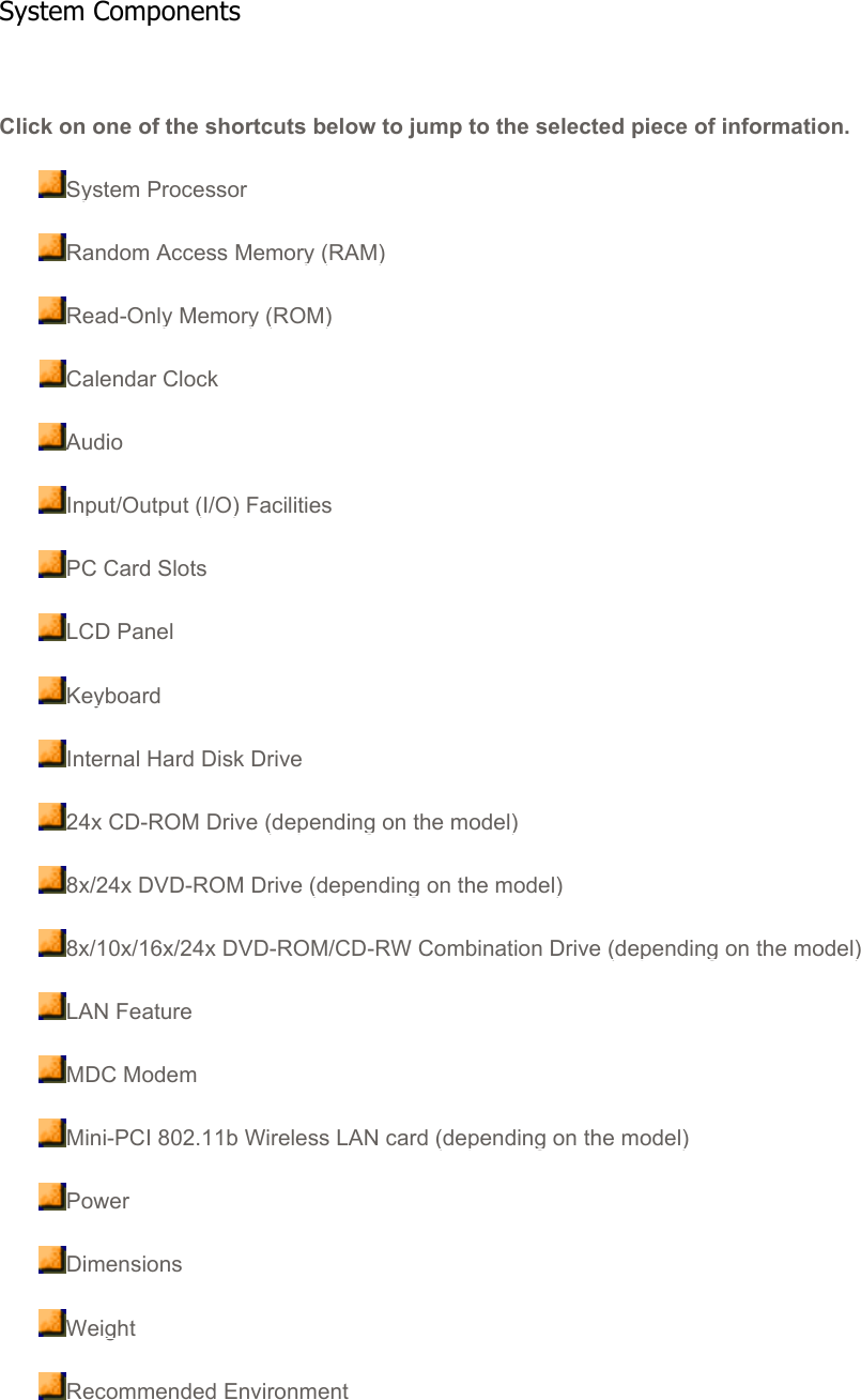 Click on one of the shortcuts below to jump to the selected piece of information.System ProcessorRandom Access Memory (RAM)Read-Only Memory (ROM)Calendar ClockAudioInput/Output (I/O) FacilitiesPC Card SlotsLCD PanelKeyboardInternal Hard Disk Drive24x CD-ROM Drive (depending on the model)8x/24x DVD-ROM Drive (depending on the model)8x/10x/16x/24x DVD-ROM/CD-RW Combination Drive (depending on the model)LAN FeatureMDC ModemMini-PCI 802.11b Wireless LAN card (depending on the model)PowerDimensionsWeightRecommended EnvironmentSystem Components