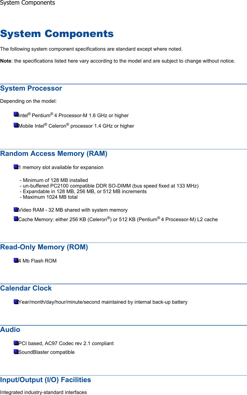 System Components The following system component specifications are standard except where noted. Note: the specifications listed here vary according to the model and are subject to change without notice. System Processor Depending on the model: Intel®Pentium®4 Processor-M 1.6 GHz or higherMobile Intel® Celeron® processor 1.4 GHz or higherRandom Access Memory (RAM) 1 memory slot available for expansion - Minimum of 128 MB installed - un-buffered PC2100 compatible DDR SO-DIMM (bus speed fixed at 133 MHz) - Expandable in 128 MB, 256 MB, or 512 MB increments - Maximum 1024 MB total Video RAM - 32 MB shared with system memory Cache Memory: either 256 KB (Celeron®) or 512 KB (Pentium®4 Processor-M) L2 cacheRead-Only Memory (ROM) 4 Mb Flash ROM Calendar Clock Year/month/day/hour/minute/second maintained by internal back-up battery AudioPCI based, AC97 Codec rev 2.1 compliant SoundBlaster compatible Input/Output (I/O) Facilities Integrated industry-standard interfaces System Components