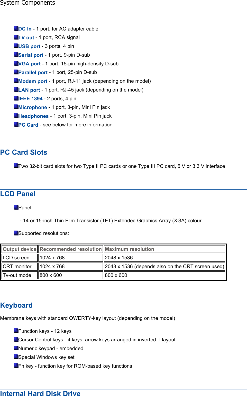 DC In - 1 port, for AC adapter cable TV out - 1 port, RCA signal USB port - 3 ports, 4 pin Serial port - 1 port, 9-pin D-sub VGA port - 1 port, 15-pin high-density D-sub Parallel port - 1 port, 25-pin D-sub Modem port - 1 port, RJ-11 jack (depending on the model) LAN port - 1 port, RJ-45 jack (depending on the model) IEEE 1394 - 2 ports, 4 pin Microphone - 1 port, 3-pin, Mini Pin jack Headphones - 1 port, 3-pin, Mini Pin jack PC Card - see below for more information PC Card Slots Two 32-bit card slots for two Type II PC cards or one Type III PC card, 5 V or 3.3 V interface LCD Panel Panel: - 14 or 15-inch Thin Film Transistor (TFT) Extended Graphics Array (XGA) colour Supported resolutions: KeyboardMembrane keys with standard QWERTY-key layout (depending on the model) Function keys - 12 keys Cursor Control keys - 4 keys; arrow keys arranged in inverted T layout Numeric keypad - embedded Special Windows key set Fn key - function key for ROM-based key functions Internal Hard Disk Drive Output device Recommended resolution Maximum resolutionLCD screen  1024 x 768  2048 x 1536 CRT monitor  1024 x 768  2048 x 1536 (depends also on the CRT screen used)Tv-out mode  800 x 600  800 x 600 System Components