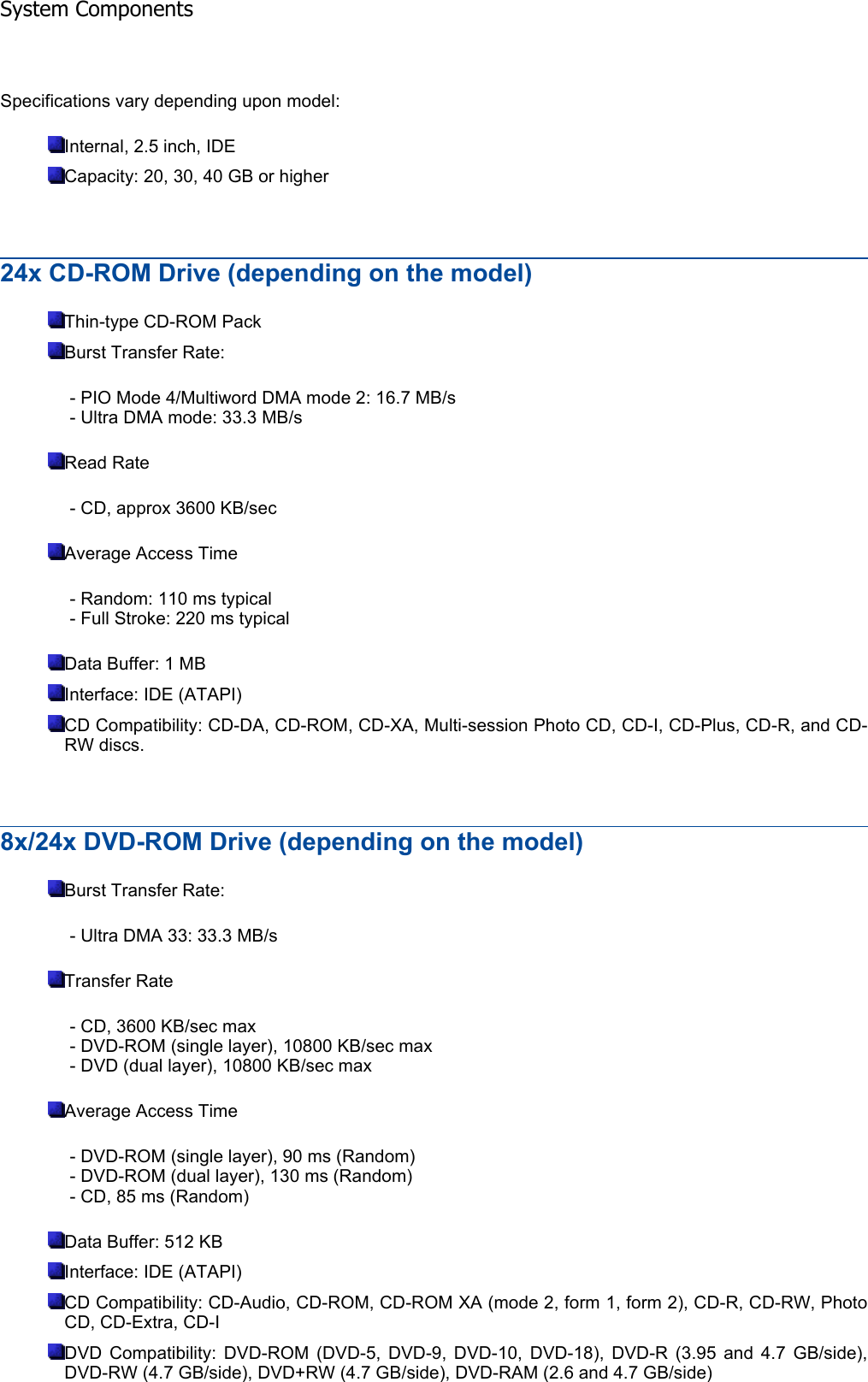 Specifications vary depending upon model: Internal, 2.5 inch, IDE Capacity: 20, 30, 40 GB or higher 24x CD-ROM Drive (depending on the model) Thin-type CD-ROM Pack Burst Transfer Rate: - PIO Mode 4/Multiword DMA mode 2: 16.7 MB/s - Ultra DMA mode: 33.3 MB/s Read Rate - CD, approx 3600 KB/sec Average Access Time - Random: 110 ms typical - Full Stroke: 220 ms typical Data Buffer: 1 MB Interface: IDE (ATAPI) CD Compatibility: CD-DA, CD-ROM, CD-XA, Multi-session Photo CD, CD-I, CD-Plus, CD-R, and CD-RW discs. 8x/24x DVD-ROM Drive (depending on the model) Burst Transfer Rate: - Ultra DMA 33: 33.3 MB/s Transfer Rate - CD, 3600 KB/sec max - DVD-ROM (single layer), 10800 KB/sec max - DVD (dual layer), 10800 KB/sec max Average Access Time - DVD-ROM (single layer), 90 ms (Random) - DVD-ROM (dual layer), 130 ms (Random) - CD, 85 ms (Random) Data Buffer: 512 KB Interface: IDE (ATAPI) CD Compatibility: CD-Audio, CD-ROM, CD-ROM XA (mode 2, form 1, form 2), CD-R, CD-RW, Photo CD, CD-Extra, CD-I DVD Compatibility: DVD-ROM (DVD-5, DVD-9, DVD-10, DVD-18), DVD-R (3.95 and 4.7 GB/side), DVD-RW (4.7 GB/side), DVD+RW (4.7 GB/side), DVD-RAM (2.6 and 4.7 GB/side) System Components