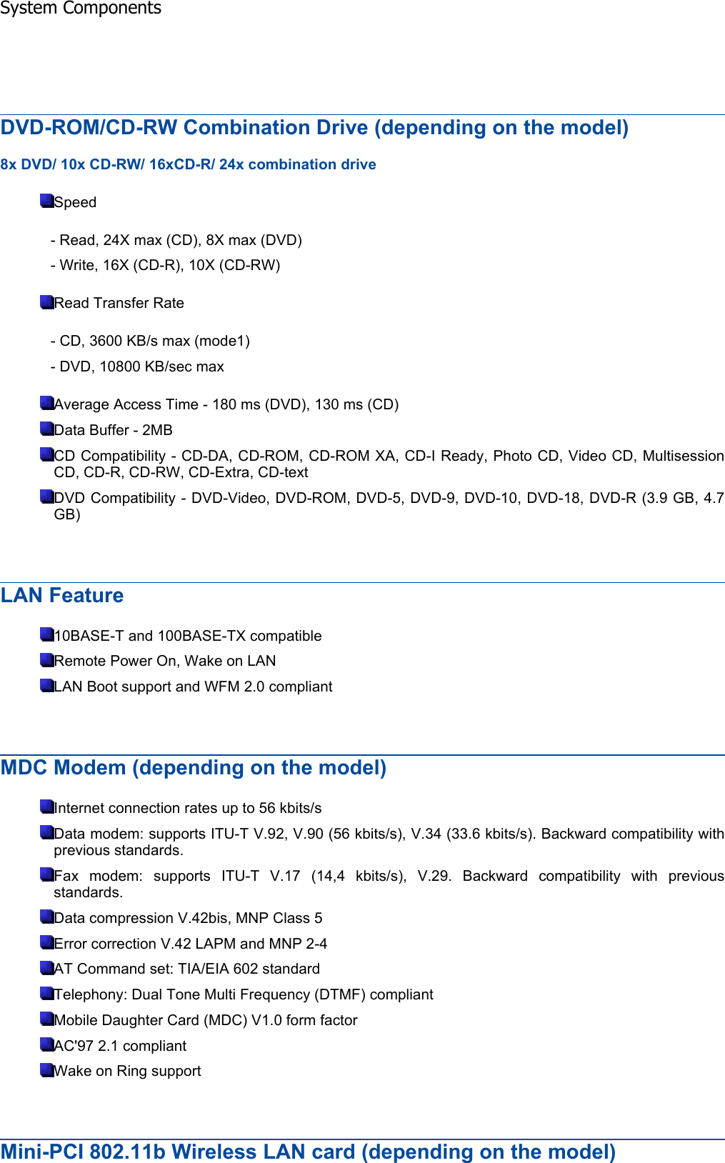 DVD-ROM/CD-RW Combination Drive (depending on the model) 8x DVD/ 10x CD-RW/ 16xCD-R/ 24x combination drive Speed - Read, 24X max (CD), 8X max (DVD) - Write, 16X (CD-R), 10X (CD-RW) Read Transfer Rate - CD, 3600 KB/s max (mode1) - DVD, 10800 KB/sec max Average Access Time - 180 ms (DVD), 130 ms (CD) Data Buffer - 2MB CD Compatibility - CD-DA, CD-ROM, CD-ROM XA, CD-I Ready, Photo CD, Video CD, Multisession CD, CD-R, CD-RW, CD-Extra, CD-text DVD Compatibility - DVD-Video, DVD-ROM, DVD-5, DVD-9, DVD-10, DVD-18, DVD-R (3.9 GB, 4.7 GB)LAN Feature 10BASE-T and 100BASE-TX compatible Remote Power On, Wake on LAN LAN Boot support and WFM 2.0 compliant MDC Modem (depending on the model) Internet connection rates up to 56 kbits/s Data modem: supports ITU-T V.92, V.90 (56 kbits/s), V.34 (33.6 kbits/s). Backward compatibility withprevious standards. Fax modem: supports ITU-T V.17 (14,4 kbits/s), V.29. Backward compatibility with previousstandards. Data compression V.42bis, MNP Class 5 Error correction V.42 LAPM and MNP 2-4 AT Command set: TIA/EIA 602 standard Telephony: Dual Tone Multi Frequency (DTMF) compliant Mobile Daughter Card (MDC) V1.0 form factor AC&apos;97 2.1 compliant Wake on Ring support Mini-PCI 802.11b Wireless LAN card (depending on the model)System Components