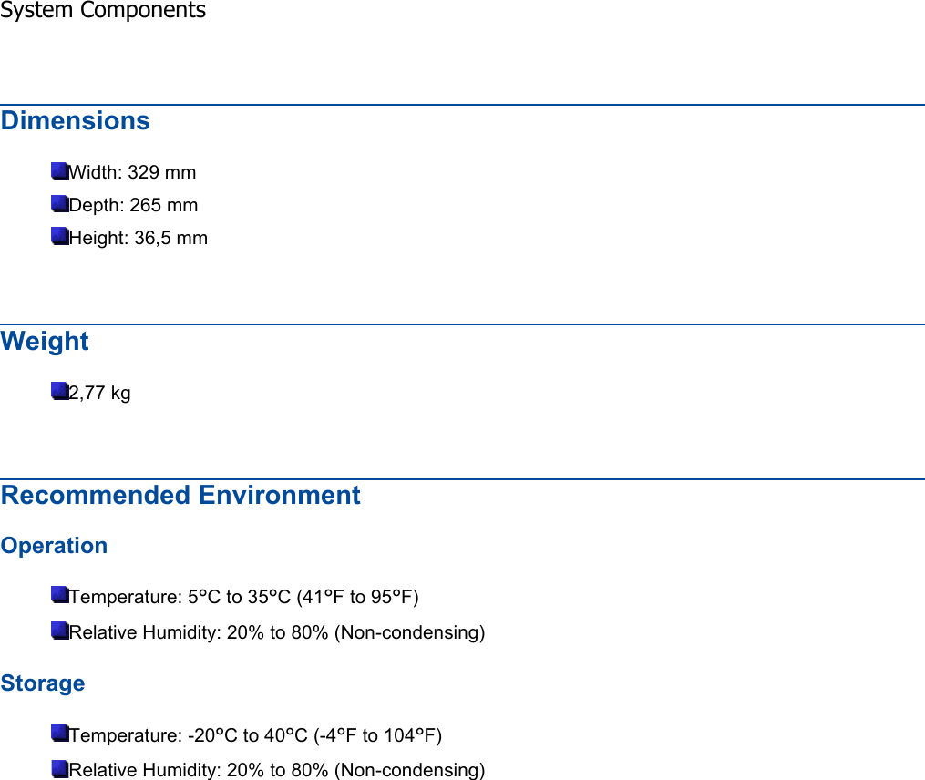 Dimensions Width: 329 mm Depth: 265 mm Height: 36,5 mm Weight 2,77 kg Recommended Environment Operation Temperature: 5°C to 35°C (41°F to 95°F) Relative Humidity: 20% to 80% (Non-condensing) Storage Temperature: -20°C to 40°C (-4°F to 104°F) Relative Humidity: 20% to 80% (Non-condensing) System Components