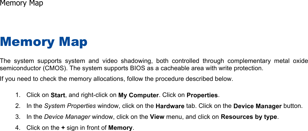 Memory Map The system supports system and video shadowing, both controlled through complementary metal oxidesemiconductor (CMOS). The system supports BIOS as a cacheable area with write protection. If you need to check the memory allocations, follow the procedure described below. 1. Click on Start, and right-click on My Computer. Click on Properties.2. In the System Properties window, click on the Hardware tab. Click on the Device Manager button. 3. In the Device Manager window, click on the View menu, and click on Resources by type.4. Click on the + sign in front of Memory.   Memory Map