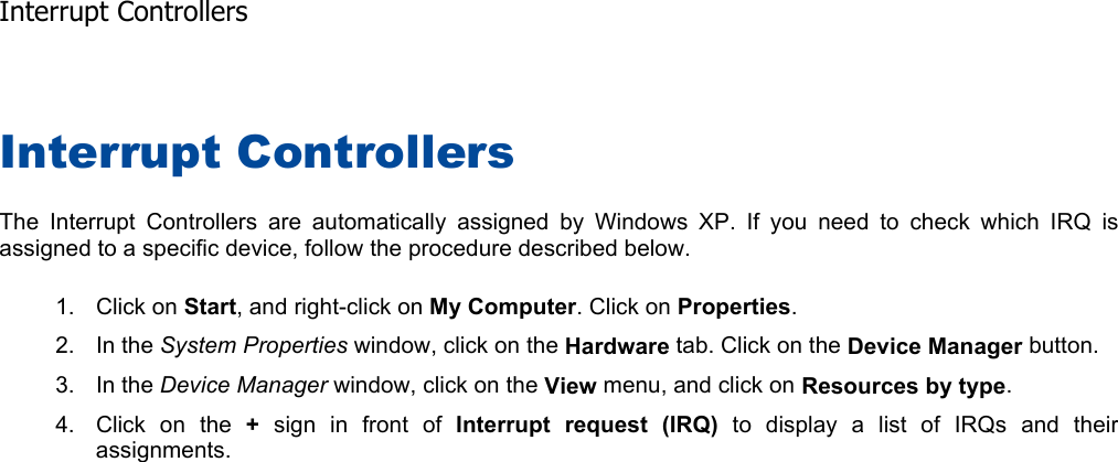 Interrupt Controllers The Interrupt Controllers are automatically assigned by Windows XP. If you need to check which IRQ isassigned to a specific device, follow the procedure described below. 1. Click on Start, and right-click on My Computer. Click on Properties.2. In the System Properties window, click on the Hardware tab. Click on the Device Manager button. 3. In the Device Manager window, click on the View menu, and click on Resources by type.4. Click on the + sign in front of Interrupt request (IRQ) to display a list of IRQs and theirassignments.  Interrupt Controllers