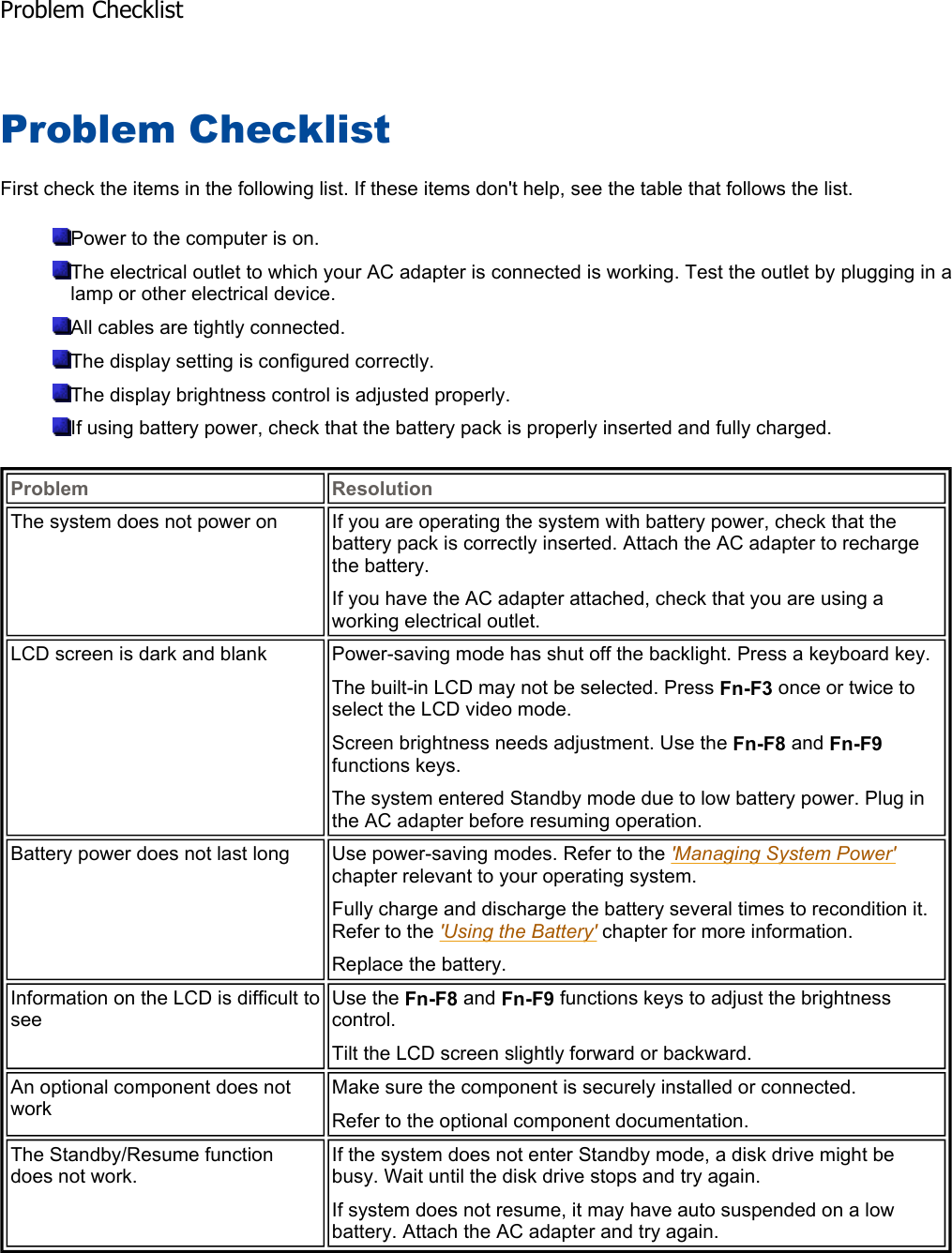 Problem Checklist First check the items in the following list. If these items don&apos;t help, see the table that follows the list. Power to the computer is on. The electrical outlet to which your AC adapter is connected is working. Test the outlet by plugging in alamp or other electrical device. All cables are tightly connected. The display setting is configured correctly. The display brightness control is adjusted properly. If using battery power, check that the battery pack is properly inserted and fully charged.    Problem ResolutionThe system does not power on  If you are operating the system with battery power, check that the battery pack is correctly inserted. Attach the AC adapter to recharge the battery. If you have the AC adapter attached, check that you are using a working electrical outlet. LCD screen is dark and blank  Power-saving mode has shut off the backlight. Press a keyboard key. The built-in LCD may not be selected. Press Fn-F3 once or twice to select the LCD video mode. Screen brightness needs adjustment. Use the Fn-F8 and Fn-F9functions keys. The system entered Standby mode due to low battery power. Plug in the AC adapter before resuming operation. Battery power does not last long  Use power-saving modes. Refer to the &apos;Managing System Power&apos;chapter relevant to your operating system. Fully charge and discharge the battery several times to recondition it. Refer to the &apos;Using the Battery&apos; chapter for more information. Replace the battery. Information on the LCD is difficult to seeUse the Fn-F8 and Fn-F9 functions keys to adjust the brightness control. Tilt the LCD screen slightly forward or backward. An optional component does not work Make sure the component is securely installed or connected. Refer to the optional component documentation. The Standby/Resume function does not work. If the system does not enter Standby mode, a disk drive might be busy. Wait until the disk drive stops and try again. If system does not resume, it may have auto suspended on a low battery. Attach the AC adapter and try again. Problem Checklist