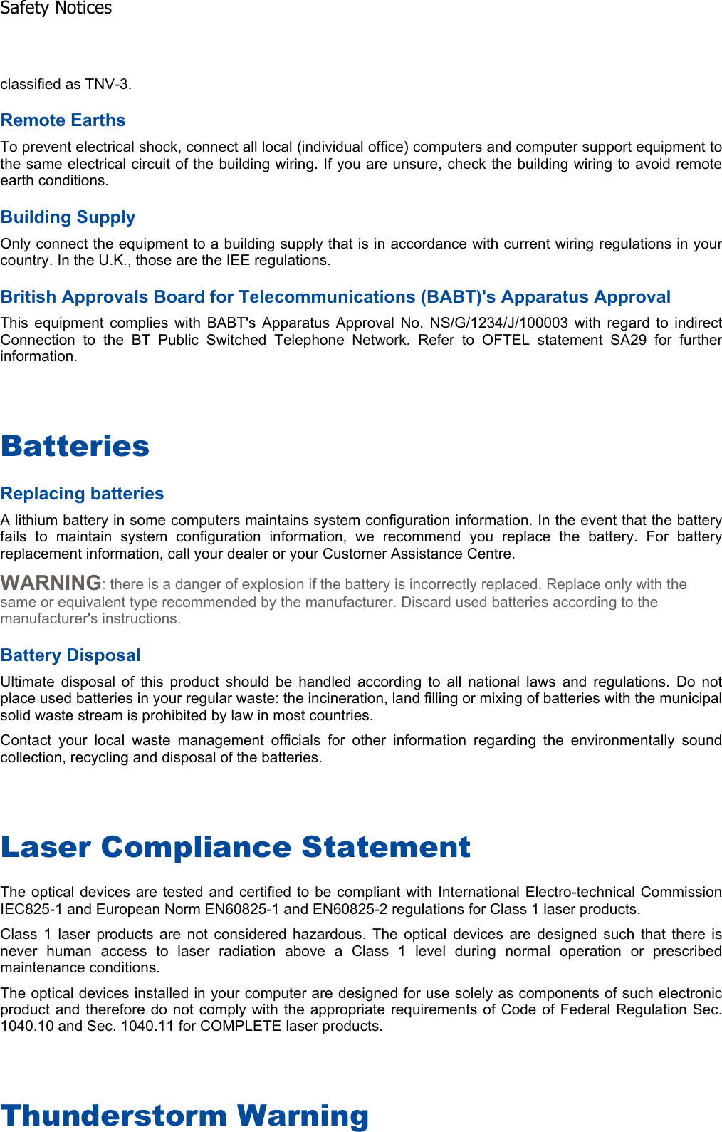 classified as TNV-3. Remote Earths To prevent electrical shock, connect all local (individual office) computers and computer support equipment tothe same electrical circuit of the building wiring. If you are unsure, check the building wiring to avoid remoteearth conditions. Building Supply Only connect the equipment to a building supply that is in accordance with current wiring regulations in yourcountry. In the U.K., those are the IEE regulations. British Approvals Board for Telecommunications (BABT)&apos;s Apparatus Approval This equipment complies with BABT&apos;s Apparatus Approval No. NS/G/1234/J/100003 with regard to indirectConnection to the BT Public Switched Telephone Network. Refer to OFTEL statement SA29 for furtherinformation. BatteriesReplacing batteries A lithium battery in some computers maintains system configuration information. In the event that the batteryfails to maintain system configuration information, we recommend you replace the battery. For batteryreplacement information, call your dealer or your Customer Assistance Centre. WARNING: there is a danger of explosion if the battery is incorrectly replaced. Replace only with the same or equivalent type recommended by the manufacturer. Discard used batteries according to the manufacturer&apos;s instructions. Battery Disposal Ultimate disposal of this product should be handled according to all national laws and regulations. Do notplace used batteries in your regular waste: the incineration, land filling or mixing of batteries with the municipalsolid waste stream is prohibited by law in most countries. Contact your local waste management officials for other information regarding the environmentally soundcollection, recycling and disposal of the batteries. Laser Compliance Statement The optical devices are tested and certified to be compliant with International Electro-technical Commission IEC825-1 and European Norm EN60825-1 and EN60825-2 regulations for Class 1 laser products. Class 1 laser products are not considered hazardous. The optical devices are designed such that there isnever human access to laser radiation above a Class 1 level during normal operation or prescribedmaintenance conditions. The optical devices installed in your computer are designed for use solely as components of such electronicproduct and therefore do not comply with the appropriate requirements of Code of Federal Regulation Sec.1040.10 and Sec. 1040.11 for COMPLETE laser products. Thunderstorm Warning Safety Notices