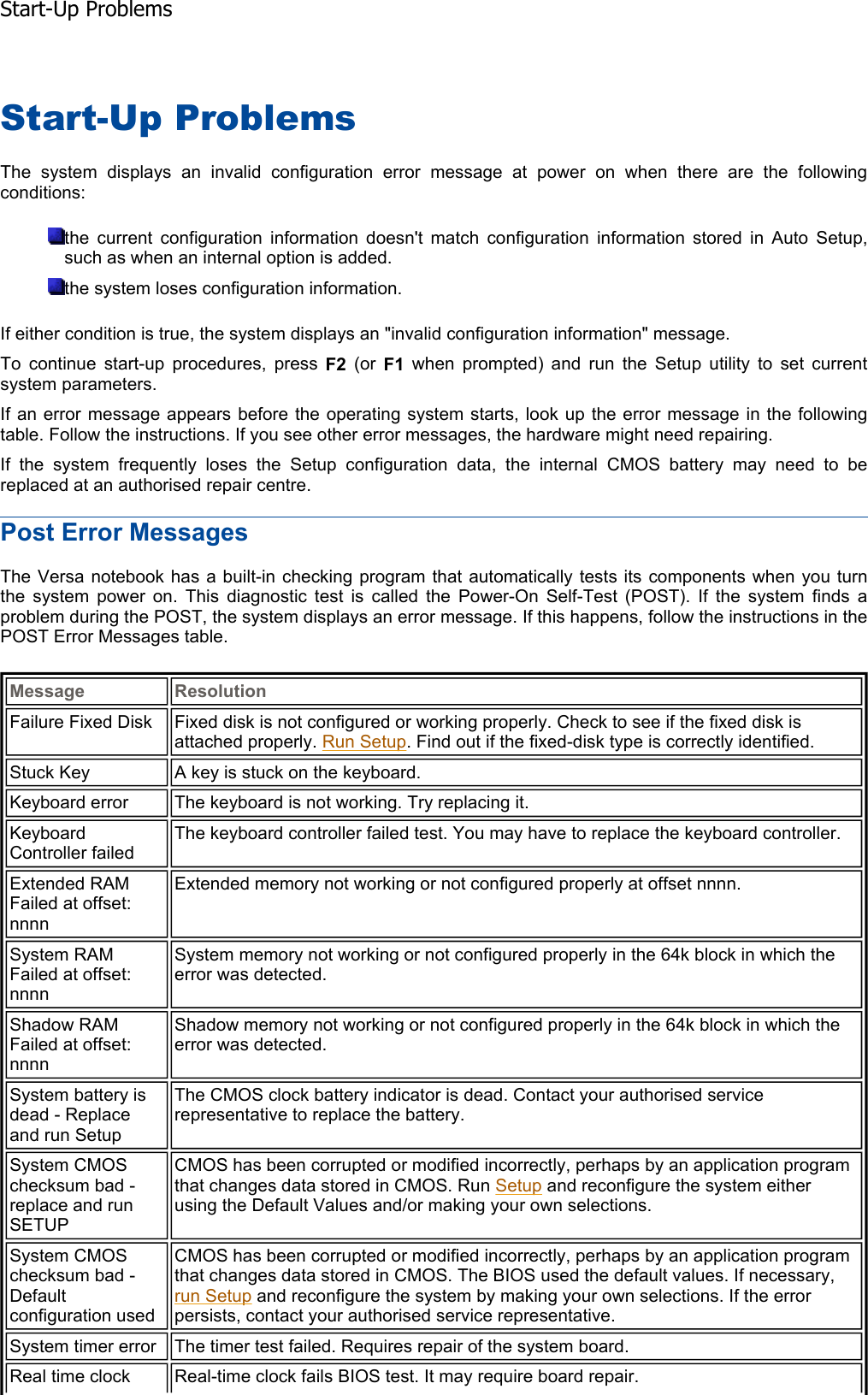 Start-Up Problems The system displays an invalid configuration error message at power on when there are the followingconditions:the current configuration information doesn&apos;t match configuration information stored in Auto Setup,such as when an internal option is added. the system loses configuration information. If either condition is true, the system displays an &quot;invalid configuration information&quot; message. To continue start-up procedures, press F2 (or F1 when prompted) and run the Setup utility to set current system parameters. If an error message appears before the operating system starts, look up the error message in the followingtable. Follow the instructions. If you see other error messages, the hardware might need repairing. If the system frequently loses the Setup configuration data, the internal CMOS battery may need to bereplaced at an authorised repair centre. Post Error Messages The Versa notebook has a built-in checking program that automatically tests its components when you turnthe system power on. This diagnostic test is called the Power-On Self-Test (POST). If the system finds a problem during the POST, the system displays an error message. If this happens, follow the instructions in thePOST Error Messages table. Message ResolutionFailure Fixed Disk  Fixed disk is not configured or working properly. Check to see if the fixed disk is attached properly. Run Setup. Find out if the fixed-disk type is correctly identified. Stuck Key  A key is stuck on the keyboard. Keyboard error  The keyboard is not working. Try replacing it. Keyboard Controller failed The keyboard controller failed test. You may have to replace the keyboard controller. Extended RAM Failed at offset: nnnn Extended memory not working or not configured properly at offset nnnn. System RAM Failed at offset: nnnn System memory not working or not configured properly in the 64k block in which the error was detected. Shadow RAM Failed at offset: nnnn Shadow memory not working or not configured properly in the 64k block in which the error was detected. System battery is dead - Replace and run Setup The CMOS clock battery indicator is dead. Contact your authorised service representative to replace the battery. System CMOS checksum bad - replace and run SETUP CMOS has been corrupted or modified incorrectly, perhaps by an application program that changes data stored in CMOS. Run Setup and reconfigure the system either using the Default Values and/or making your own selections. System CMOS checksum bad - Defaultconfiguration used CMOS has been corrupted or modified incorrectly, perhaps by an application program that changes data stored in CMOS. The BIOS used the default values. If necessary, run Setup and reconfigure the system by making your own selections. If the error persists, contact your authorised service representative. System timer error  The timer test failed. Requires repair of the system board. Real time clock  Real-time clock fails BIOS test. It may require board repair. Start-Up Problems