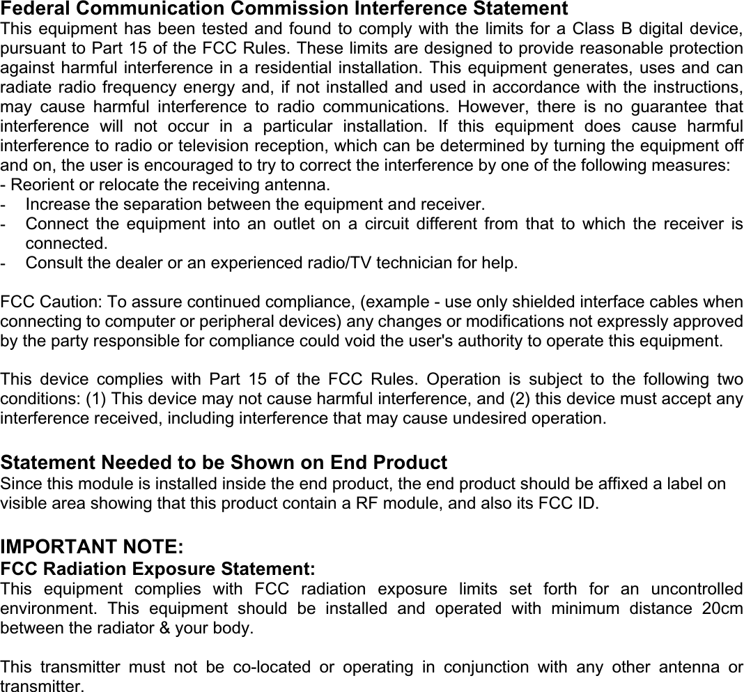 Federal Communication Commission Interference Statement This equipment  has been  tested and  found to  comply with  the limits for  a Class  B digital  device, pursuant to Part 15 of the FCC Rules. These limits are designed to provide reasonable protection against harmful interference in a residential installation. This equipment generates, uses and can radiate radio  frequency energy  and, if  not installed  and used  in accordance with the  instructions, may  cause  harmful  interference  to  radio  communications.  However,  there  is  no  guarantee  that interference  will  not  occur  in  a  particular  installation.  If  this  equipment  does  cause  harmful interference to radio or television reception, which can be determined by turning the equipment off and on, the user is encouraged to try to correct the interference by one of the following measures: - Reorient or relocate the receiving antenna. -Increase the separation between the equipment and receiver. -Connect  the  equipment  into  an  outlet  on  a  circuit  different  from  that  to  which  the  receiver  is connected.-Consult the dealer or an experienced radio/TV technician for help. FCC Caution: To assure continued compliance, (example - use only shielded interface cables when connecting to computer or peripheral devices) any changes or modifications not expressly approved by the party responsible for compliance could void the user&apos;s authority to operate this equipment. This  device  complies  with  Part  15  of  the  FCC  Rules.  Operation  is  subject  to  the  following  two conditions: (1) This device may not cause harmful interference, and (2) this device must accept any interference received, including interference that may cause undesired operation. Statement Needed to be Shown on End Product Since this module is installed inside the end product, the end product should be affixed a label on visible area showing that this product contain a RF module, and also its FCC ID. IMPORTANT NOTE: FCC Radiation Exposure Statement: This  equipment  complies  with  FCC  radiation  exposure  limits  set  forth  for  an  uncontrolled environment.  This  equipment  should  be  installed  and  operated  with  minimum  distance  20cm between the radiator &amp; your body. This  transmitter  must  not  be  co-located  or  operating  in  conjunction  with  any  other  antenna  or transmitter.