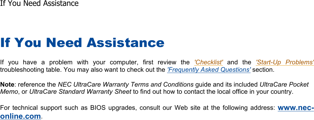 If You Need Assistance If you have a problem with your computer, first review the &apos;Checklist&apos; and the &apos;Start-Up Problems&apos;troubleshooting table. You may also want to check out the &apos;Frequently Asked Questions&apos; section. Note: reference the NEC UltraCare Warranty Terms and Conditions guide and its included UltraCare Pocket Memo, or UltraCare Standard Warranty Sheet to find out how to contact the local office in your country. For technical support such as BIOS upgrades, consult our Web site at the following address: www.nec-online.com.   If You Need Assistance