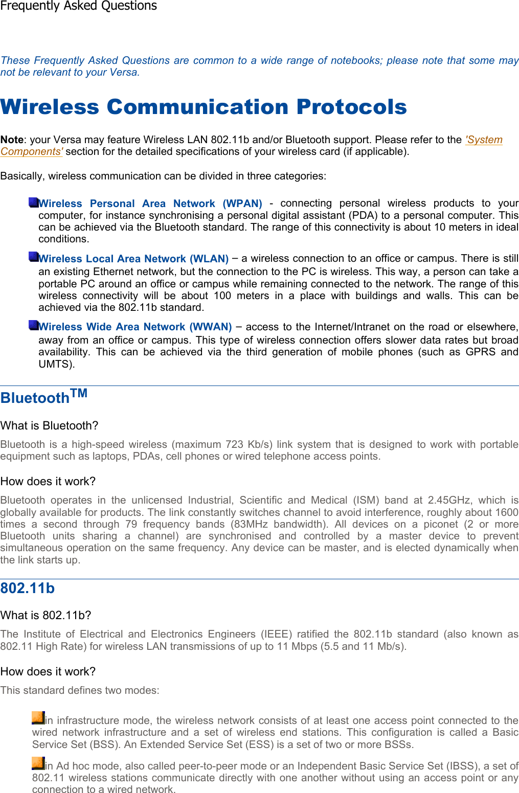 These Frequently Asked Questions are common to a wide range of notebooks; please note that some maynot be relevant to your Versa.Wireless Communication Protocols Note: your Versa may feature Wireless LAN 802.11b and/or Bluetooth support. Please refer to the &apos;System Components&apos; section for the detailed specifications of your wireless card (if applicable). Basically, wireless communication can be divided in three categories: Wireless Personal Area Network (WPAN) - connecting personal wireless products to yourcomputer, for instance synchronising a personal digital assistant (PDA) to a personal computer. Thiscan be achieved via the Bluetooth standard. The range of this connectivity is about 10 meters in idealconditions.Wireless Local Area Network (WLAN) – a wireless connection to an office or campus. There is stillan existing Ethernet network, but the connection to the PC is wireless. This way, a person can take aportable PC around an office or campus while remaining connected to the network. The range of thiswireless connectivity will be about 100 meters in a place with buildings and walls. This can beachieved via the 802.11b standard. Wireless Wide Area Network (WWAN) – access to the Internet/Intranet on the road or elsewhere, away from an office or campus. This type of wireless connection offers slower data rates but broadavailability. This can be achieved via the third generation of mobile phones (such as GPRS andUMTS).BluetoothTMWhat is Bluetooth? Bluetooth is a high-speed wireless (maximum 723 Kb/s) link system that is designed to work with portableequipment such as laptops, PDAs, cell phones or wired telephone access points. How does it work? Bluetooth operates in the unlicensed Industrial, Scientific and Medical (ISM) band at 2.45GHz, which isglobally available for products. The link constantly switches channel to avoid interference, roughly about 1600times a second through 79 frequency bands (83MHz bandwidth). All devices on a piconet (2 or moreBluetooth units sharing a channel) are synchronised and controlled by a master device to preventsimultaneous operation on the same frequency. Any device can be master, and is elected dynamically whenthe link starts up. 802.11bWhat is 802.11b? The Institute of Electrical and Electronics Engineers (IEEE) ratified the 802.11b standard (also known as802.11 High Rate) for wireless LAN transmissions of up to 11 Mbps (5.5 and 11 Mb/s). How does it work? This standard defines two modes: in infrastructure mode, the wireless network consists of at least one access point connected to the wired network infrastructure and a set of wireless end stations. This configuration is called a Basic Service Set (BSS). An Extended Service Set (ESS) is a set of two or more BSSs. in Ad hoc mode, also called peer-to-peer mode or an Independent Basic Service Set (IBSS), a set of802.11 wireless stations communicate directly with one another without using an access point or any connection to a wired network. Frequently Asked Questions