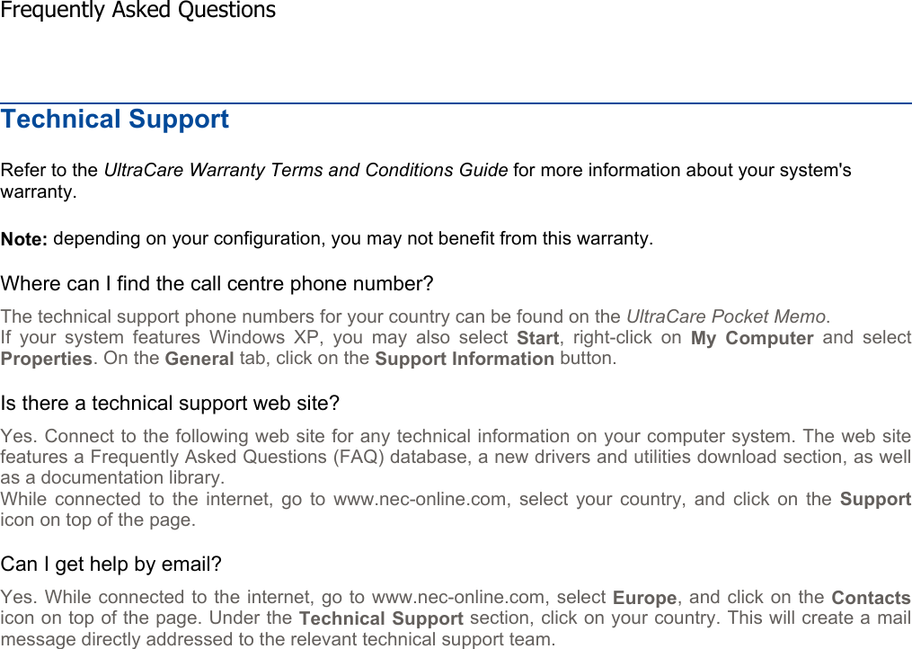 Technical Support Refer to the UltraCare Warranty Terms and Conditions Guide for more information about your system&apos;s warranty. Note: depending on your configuration, you may not benefit from this warranty. Where can I find the call centre phone number? The technical support phone numbers for your country can be found on the UltraCare Pocket Memo.If your system features Windows XP, you may also select Start, right-click on My Computer and select Properties. On the General tab, click on the Support Information button. Is there a technical support web site? Yes. Connect to the following web site for any technical information on your computer system. The web sitefeatures a Frequently Asked Questions (FAQ) database, a new drivers and utilities download section, as wellas a documentation library. While connected to the internet, go to www.nec-online.com, select your country, and click on the Supporticon on top of the page. Can I get help by email? Yes. While connected to the internet, go to www.nec-online.com, select Europe, and click on the Contactsicon on top of the page. Under the Technical Support section, click on your country. This will create a mail message directly addressed to the relevant technical support team.    Frequently Asked Questions