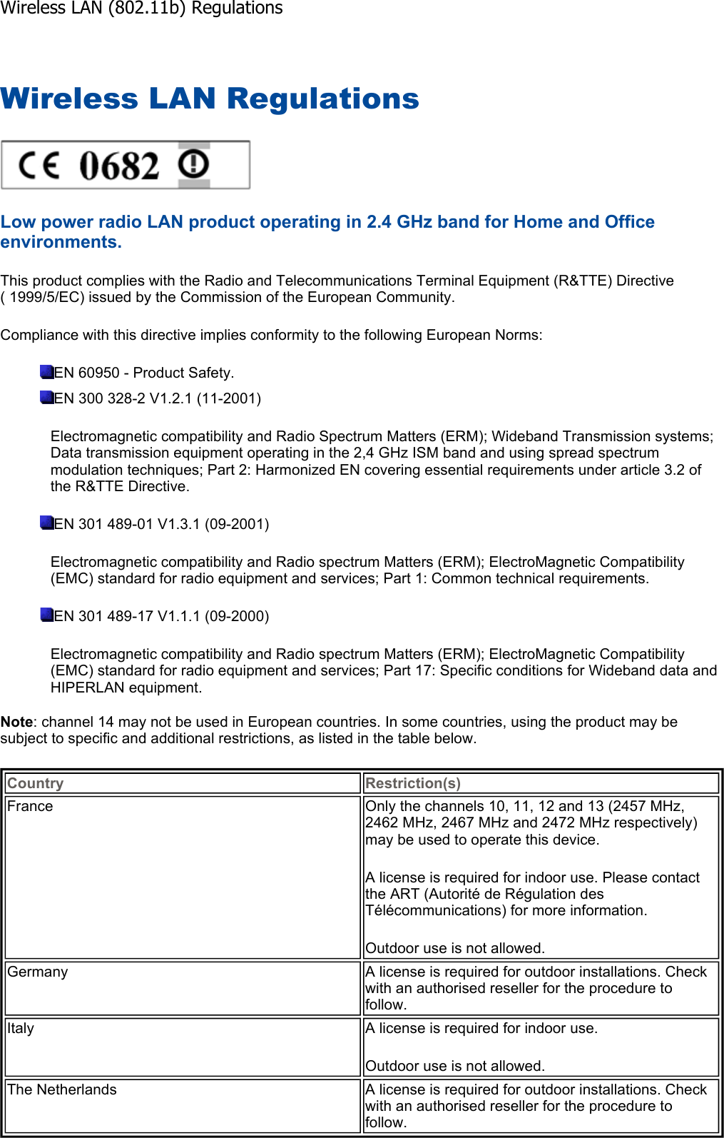 Wireless LAN Regulations Low power radio LAN product operating in 2.4 GHz band for Home and Office environments.This product complies with the Radio and Telecommunications Terminal Equipment (R&amp;TTE) Directive ( 1999/5/EC) issued by the Commission of the European Community. Compliance with this directive implies conformity to the following European Norms: EN 60950 - Product Safety. EN 300 328-2 V1.2.1 (11-2001) Electromagnetic compatibility and Radio Spectrum Matters (ERM); Wideband Transmission systems; Data transmission equipment operating in the 2,4 GHz ISM band and using spread spectrum modulation techniques; Part 2: Harmonized EN covering essential requirements under article 3.2 of the R&amp;TTE Directive. EN 301 489-01 V1.3.1 (09-2001) Electromagnetic compatibility and Radio spectrum Matters (ERM); ElectroMagnetic Compatibility (EMC) standard for radio equipment and services; Part 1: Common technical requirements. EN 301 489-17 V1.1.1 (09-2000) Electromagnetic compatibility and Radio spectrum Matters (ERM); ElectroMagnetic Compatibility (EMC) standard for radio equipment and services; Part 17: Specific conditions for Wideband data and HIPERLAN equipment. Note: channel 14 may not be used in European countries. In some countries, using the product may be subject to specific and additional restrictions, as listed in the table below. Country Restriction(s)France  Only the channels 10, 11, 12 and 13 (2457 MHz, 2462 MHz, 2467 MHz and 2472 MHz respectively) may be used to operate this device. A license is required for indoor use. Please contact the ART (Autorité de Régulation des Télécommunications) for more information. Outdoor use is not allowed. Germany  A license is required for outdoor installations. Check with an authorised reseller for the procedure to follow. Italy  A license is required for indoor use. Outdoor use is not allowed. The Netherlands  A license is required for outdoor installations. Check with an authorised reseller for the procedure to follow. Wireless LAN (802.11b) Regulations