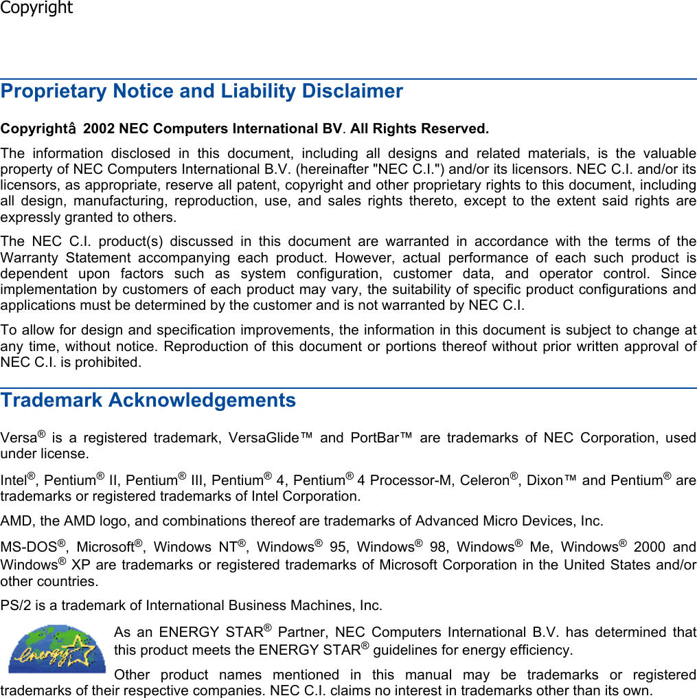 Proprietary Notice and Liability Disclaimer Copyright¤ 2002 NEC Computers International BV.All Rights Reserved.The information disclosed in this document, including all designs and related materials, is the valuableproperty of NEC Computers International B.V. (hereinafter &quot;NEC C.I.&quot;) and/or its licensors. NEC C.I. and/or itslicensors, as appropriate, reserve all patent, copyright and other proprietary rights to this document, includingall design, manufacturing, reproduction, use, and sales rights thereto, except to the extent said rights areexpressly granted to others. The NEC C.I. product(s) discussed in this document are warranted in accordance with the terms of theWarranty Statement accompanying each product. However, actual performance of each such product isdependent upon factors such as system configuration, customer data, and operator control. Sinceimplementation by customers of each product may vary, the suitability of specific product configurations andapplications must be determined by the customer and is not warranted by NEC C.I. To allow for design and specification improvements, the information in this document is subject to change atany time, without notice. Reproduction of this document or portions thereof without prior written approval ofNEC C.I. is prohibited. Trademark Acknowledgements Versa® is a registered trademark, VersaGlide™ and PortBar™ are trademarks of NEC Corporation, used under license. Intel®, Pentium® II, Pentium® III, Pentium® 4, Pentium®4 Processor-M, Celeron®, Dixon™ and Pentium® are trademarks or registered trademarks of Intel Corporation. AMD, the AMD logo, and combinations thereof are trademarks of Advanced Micro Devices, Inc. MS-DOS®, Microsoft®, Windows NT®, Windows® 95, Windows® 98, Windows® Me, Windows® 2000 and Windows® XP are trademarks or registered trademarks of Microsoft Corporation in the United States and/orother countries. PS/2 is a trademark of International Business Machines, Inc. As an ENERGY STAR® Partner, NEC Computers International B.V. has determined thatthis product meets the ENERGY STAR® guidelines for energy efficiency.Other product names mentioned in this manual may be trademarks or registeredtrademarks of their respective companies. NEC C.I. claims no interest in trademarks other than its own.  Copyright