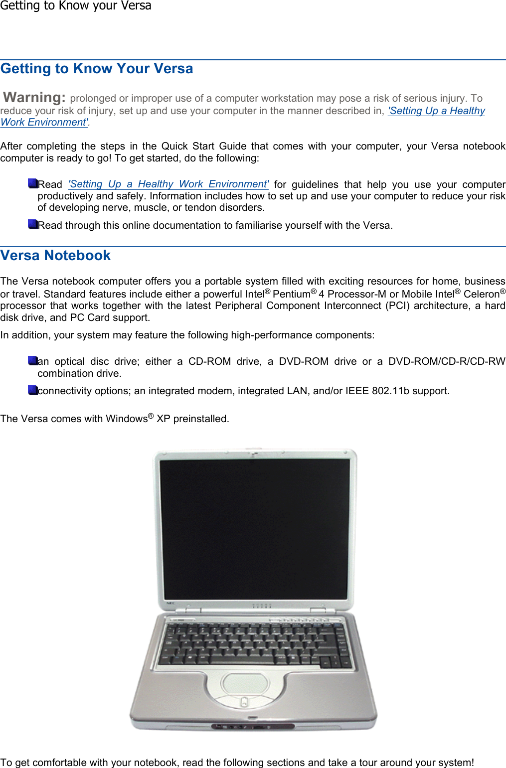 Getting to Know Your Versa Warning: prolonged or improper use of a computer workstation may pose a risk of serious injury. To reduce your risk of injury, set up and use your computer in the manner described in, &apos;Setting Up a Healthy Work Environment&apos;.After completing the steps in the Quick Start Guide that comes with your computer, your Versa notebookcomputer is ready to go! To get started, do the following: Read &apos;Setting Up a Healthy Work Environment&apos; for guidelines that help you use your computerproductively and safely. Information includes how to set up and use your computer to reduce your riskof developing nerve, muscle, or tendon disorders. Read through this online documentation to familiarise yourself with the Versa. Versa Notebook The Versa notebook computer offers you a portable system filled with exciting resources for home, businessor travel. Standard features include either a powerful Intel®Pentium®4 Processor-M or Mobile Intel® Celeron®processor that works together with the latest Peripheral Component Interconnect (PCI) architecture, a harddisk drive, and PC Card support. In addition, your system may feature the following high-performance components: an optical disc drive; either a CD-ROM drive, a DVD-ROM drive or a DVD-ROM/CD-R/CD-RW combination drive. connectivity options; an integrated modem, integrated LAN, and/or IEEE 802.11b support. The Versa comes with Windows® XP preinstalled.To get comfortable with your notebook, read the following sections and take a tour around your system!    Getting to Know your Versa