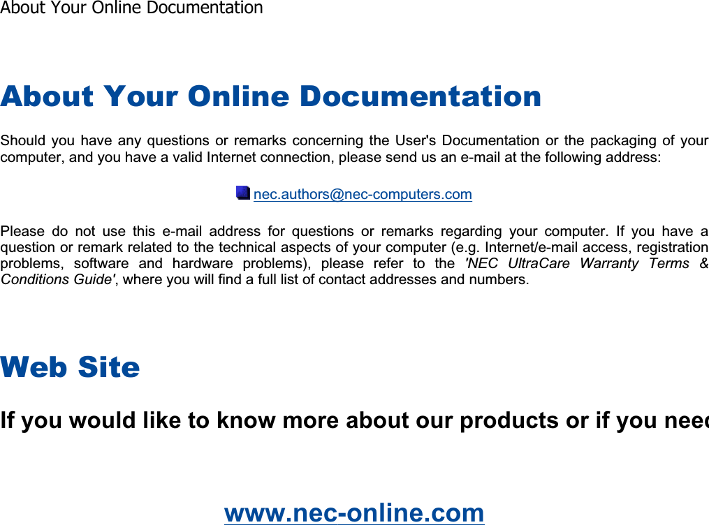 About Your Online Documentation Should you have any  questions  or  remarks  concerning the User&apos;s Documentation or the packaging of  yourcomputer, and you have a valid Internet connection, please send us an e-mail at the following address: nec.authors@nec-computers.comPlease  do  not  use  this  e-mail  address  for  questions  or  remarks  regarding  your  computer.  If  you  have  aquestion or remark related to the technical aspects of your computer (e.g. Internet/e-mail access, registration problems,  software  and  hardware  problems),  please  refer  to  the  &apos;NEC  UltraCare  Warranty  Terms  &amp; Conditions Guide&apos;, where you will find a full list of contact addresses and numbers. Web Site www.nec-online.com   If you would like to know more about our products or if you needAbout Your Online Documentation