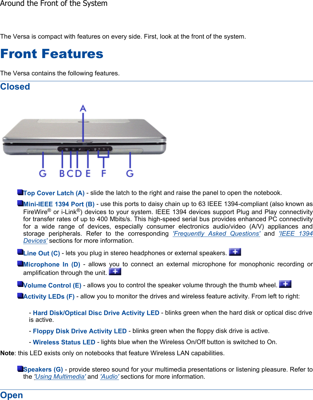 The Versa is compact with features on every side. First, look at the front of the system. Front Features The Versa contains the following features. ClosedTop Cover Latch (A) - slide the latch to the right and raise the panel to open the notebook. Mini-IEEE 1394 Port (B) - use this ports to daisy chain up to 63 IEEE 1394-compliant (also known as FireWire® or i-Link®) devices to your system. IEEE 1394 devices support Plug and Play connectivityfor transfer rates of up to 400 Mbits/s. This high-speed serial bus provides enhanced PC connectivity for a wide range of devices, especially consumer electronics audio/video (A/V) appliances andstorage peripherals. Refer to the corresponding &apos;Frequently Asked Questions&apos; and &apos;IEEE 1394 Devices&apos; sections for more information. Line Out (C) - lets you plug in stereo headphones or external speakers.   Microphone In (D) - allows you to connect an external microphone for monophonic recording oramplification through the unit.   Volume Control (E) - allows you to control the speaker volume through the thumb wheel.   Activity LEDs (F) - allow you to monitor the drives and wireless feature activity. From left to right: -Hard Disk/Optical Disc Drive Activity LED - blinks green when the hard disk or optical disc drive is active. -Floppy Disk Drive Activity LED - blinks green when the floppy disk drive is active. -Wireless Status LED - lights blue when the Wireless On/Off button is switched to On. Note: this LED exists only on notebooks that feature Wireless LAN capabilities. Speakers (G) - provide stereo sound for your multimedia presentations or listening pleasure. Refer tothe &apos;Using Multimedia&apos; and &apos;Audio&apos; sections for more information. Open Around the Front of the System