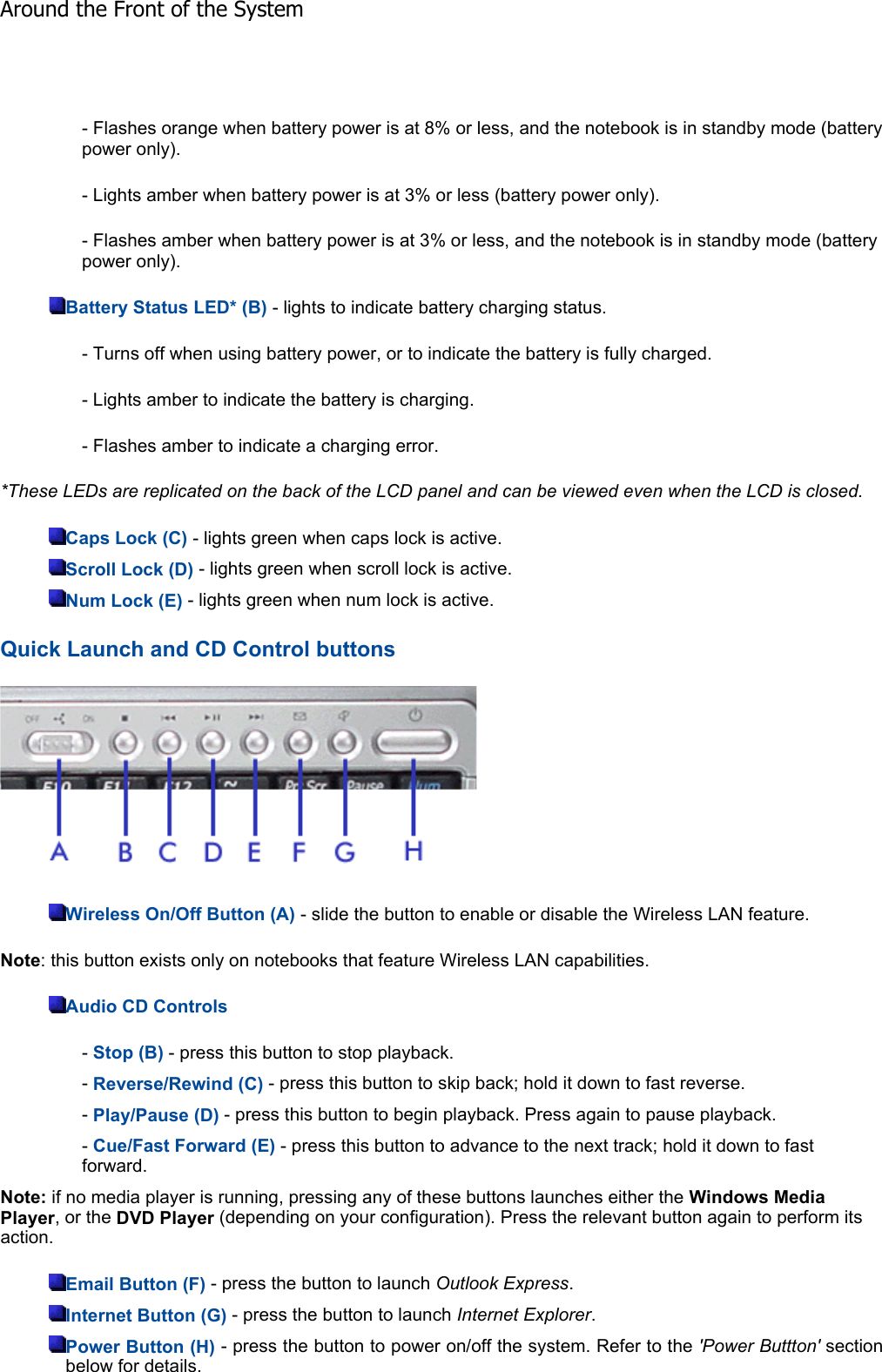 - Flashes orange when battery power is at 8% or less, and the notebook is in standby mode (battery power only). - Lights amber when battery power is at 3% or less (battery power only). - Flashes amber when battery power is at 3% or less, and the notebook is in standby mode (battery power only). Battery Status LED* (B) - lights to indicate battery charging status. - Turns off when using battery power, or to indicate the battery is fully charged. - Lights amber to indicate the battery is charging. - Flashes amber to indicate a charging error. *These LEDs are replicated on the back of the LCD panel and can be viewed even when the LCD is closed.Caps Lock (C) - lights green when caps lock is active. Scroll Lock (D) - lights green when scroll lock is active. Num Lock (E) - lights green when num lock is active. Quick Launch and CD Control buttons Wireless On/Off Button (A) - slide the button to enable or disable the Wireless LAN feature. Note: this button exists only on notebooks that feature Wireless LAN capabilities. Audio CD Controls-Stop (B) - press this button to stop playback. -Reverse/Rewind (C) - press this button to skip back; hold it down to fast reverse. -Play/Pause (D) - press this button to begin playback. Press again to pause playback. -Cue/Fast Forward (E) - press this button to advance to the next track; hold it down to fast forward. Note: if no media player is running, pressing any of these buttons launches either the Windows Media Player, or the DVD Player (depending on your configuration). Press the relevant button again to perform its action. Email Button (F) - press the button to launch Outlook Express.Internet Button (G) - press the button to launch Internet Explorer.Power Button (H) - press the button to power on/off the system. Refer to the &apos;Power Buttton&apos; section below for details. Around the Front of the System