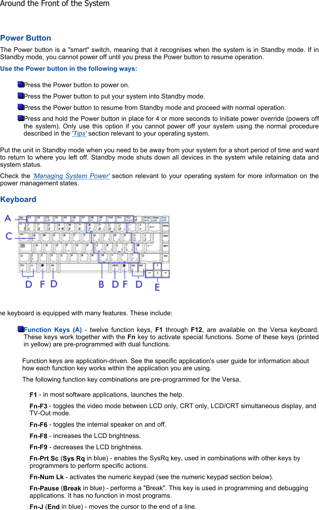 Power Button The Power button is a &quot;smart&quot; switch, meaning that it recognises when the system is in Standby mode. If inStandby mode, you cannot power off until you press the Power button to resume operation. Use the Power button in the following ways: Press the Power button to power on. Press the Power button to put your system into Standby mode. Press the Power button to resume from Standby mode and proceed with normal operation. Press and hold the Power button in place for 4 or more seconds to initiate power override (powers offthe system). Only use this option if you cannot power off your system using the normal procedure described in the &apos;Tips&apos; section relevant to your operating system. Put the unit in Standby mode when you need to be away from your system for a short period of time and wantto return to where you left off. Standby mode shuts down all devices in the system while retaining data andsystem status. Check the &apos;Managing System Power&apos; section relevant to your operating system for more information on thepower management states. Keyboard he keyboard is equipped with many features. These include: Function Keys (A) - twelve function keys, F1 through F12, are available on the Versa keyboard. These keys work together with the Fn key to activate special functions. Some of these keys (printedin yellow) are pre-programmed with dual functions. Function keys are application-driven. See the specific application&apos;s user guide for information about how each function key works within the application you are using. The following function key combinations are pre-programmed for the Versa. F1 - in most software applications, launches the help. Fn-F3 - toggles the video mode between LCD only, CRT only, LCD/CRT simultaneous display, and TV-Out mode. Fn-F6 - toggles the internal speaker on and off. Fn-F8 - increases the LCD brightness. Fn-F9 - decreases the LCD brightness. Fn-Prt Sc (Sys Rq in blue) - enables the SysRq key, used in combinations with other keys by programmers to perform specific actions. Fn-Num Lk - activates the numeric keypad (see the numeric keypad section below). Fn-Pause (Break in blue) - performs a &quot;Break&quot;. This key is used in programming and debugging applications. It has no function in most programs. Fn-J (End in blue) - moves the cursor to the end of a line. Around the Front of the System