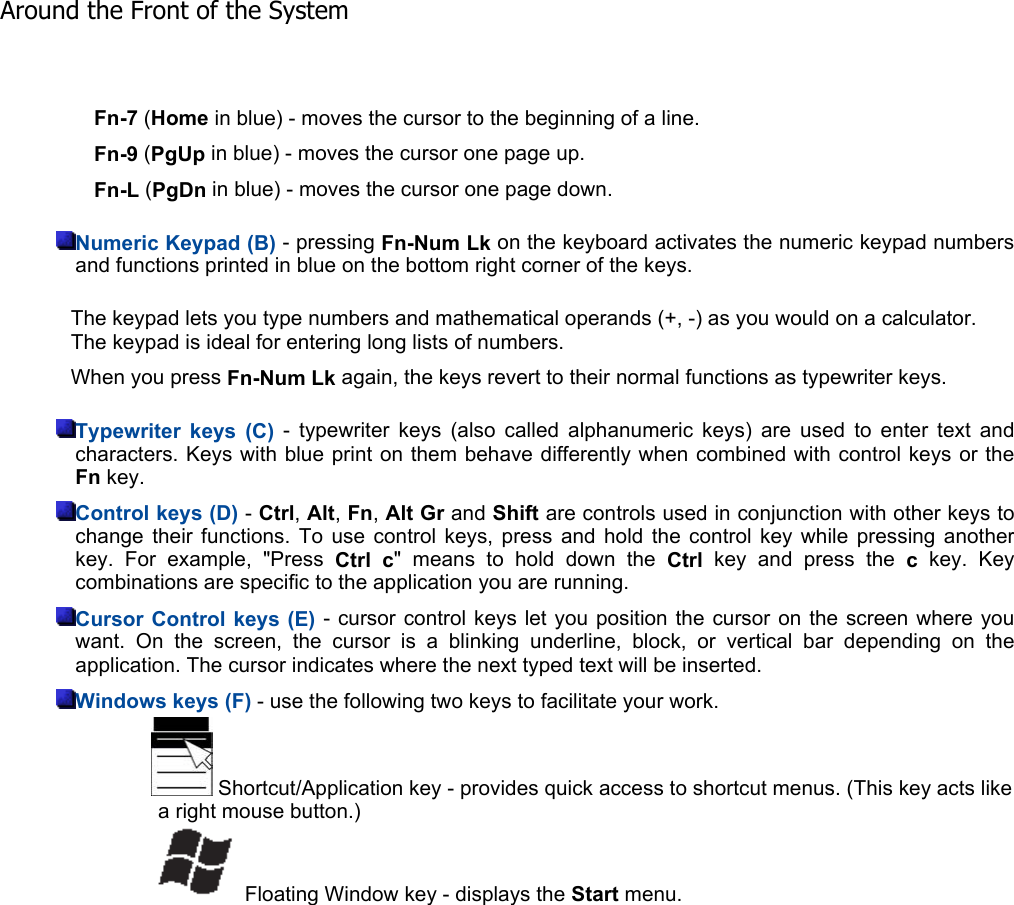 Fn-7 (Home in blue) - moves the cursor to the beginning of a line. Fn-9 (PgUp in blue) - moves the cursor one page up. Fn-L (PgDn in blue) - moves the cursor one page down. Numeric Keypad (B) - pressing Fn-Num Lk on the keyboard activates the numeric keypad numbersand functions printed in blue on the bottom right corner of the keys. The keypad lets you type numbers and mathematical operands (+, -) as you would on a calculator. The keypad is ideal for entering long lists of numbers. When you press Fn-Num Lk again, the keys revert to their normal functions as typewriter keys. Typewriter keys (C) - typewriter keys (also called alphanumeric keys) are used to enter text andcharacters. Keys with blue print on them behave differently when combined with control keys or theFn key. Control keys (D) - Ctrl,Alt,Fn,Alt Gr and Shift are controls used in conjunction with other keys to change their functions. To use control keys, press and hold the control key while pressing anotherkey. For example, &quot;Press Ctrl c&quot; means to hold down the Ctrl key and press the ckey. Key combinations are specific to the application you are running. Cursor Control keys (E) - cursor control keys let you position the cursor on the screen where youwant. On the screen, the cursor is a blinking underline, block, or vertical bar depending on theapplication. The cursor indicates where the next typed text will be inserted. Windows keys (F) - use the following two keys to facilitate your work.    Shortcut/Application key - provides quick access to shortcut menus. (This key acts like a right mouse button.)    Floating Window key - displays the Start menu. Around the Front of the System