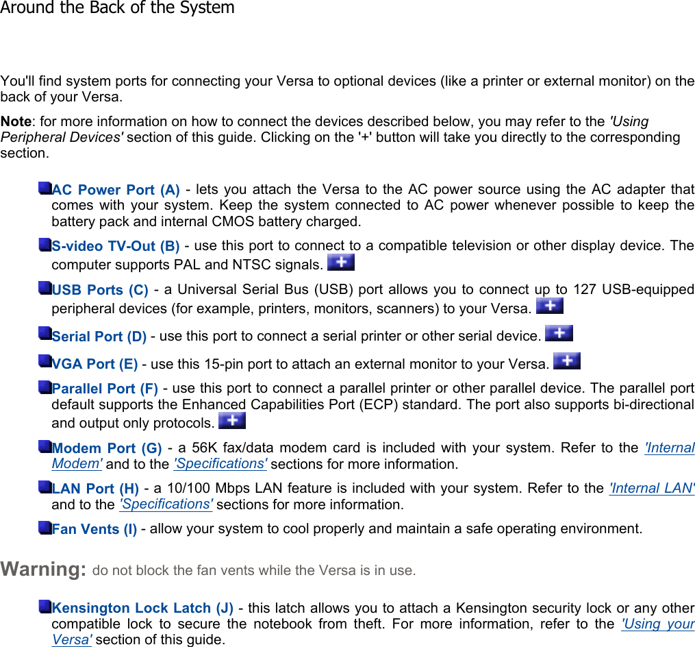 You&apos;ll find system ports for connecting your Versa to optional devices (like a printer or external monitor) on theback of your Versa. Note: for more information on how to connect the devices described below, you may refer to the &apos;Using Peripheral Devices&apos; section of this guide. Clicking on the &apos;+&apos; button will take you directly to the corresponding section. AC Power Port (A) - lets you attach the Versa to the AC power source using the AC adapter thatcomes with your system. Keep the system connected to AC power whenever possible to keep thebattery pack and internal CMOS battery charged. S-video TV-Out (B) - use this port to connect to a compatible television or other display device. The computer supports PAL and NTSC signals.   USB Ports (C) - a Universal Serial Bus (USB) port allows you to connect up to 127 USB-equipped peripheral devices (for example, printers, monitors, scanners) to your Versa.   Serial Port (D) - use this port to connect a serial printer or other serial device.   VGA Port (E) - use this 15-pin port to attach an external monitor to your Versa.   Parallel Port (F) - use this port to connect a parallel printer or other parallel device. The parallel portdefault supports the Enhanced Capabilities Port (ECP) standard. The port also supports bi-directional and output only protocols.   Modem Port (G) - a 56K fax/data modem card is included with your system. Refer to the &apos;InternalModem&apos; and to the &apos;Specifications&apos; sections for more information. LAN Port (H) - a 10/100 Mbps LAN feature is included with your system. Refer to the &apos;Internal LAN&apos;and to the &apos;Specifications&apos; sections for more information. Fan Vents (I) - allow your system to cool properly and maintain a safe operating environment. Warning: do not block the fan vents while the Versa is in use. Kensington Lock Latch (J) - this latch allows you to attach a Kensington security lock or any othercompatible lock to secure the notebook from theft. For more information, refer to the &apos;Using yourVersa&apos; section of this guide. Around the Back of the System