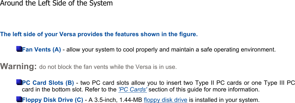 The left side of your Versa provides the features shown in the figure. Fan Vents (A) - allow your system to cool properly and maintain a safe operating environment. Warning: do not block the fan vents while the Versa is in use. PC Card Slots (B) - two PC card slots allow you to insert two Type II PC cards or one Type III PCcard in the bottom slot. Refer to the &apos;PC Cards&apos; section of this guide for more information.  Floppy Disk Drive (C) - A 3.5-inch, 1.44-MB floppy disk drive is installed in your system.    Around the Left Side of the System