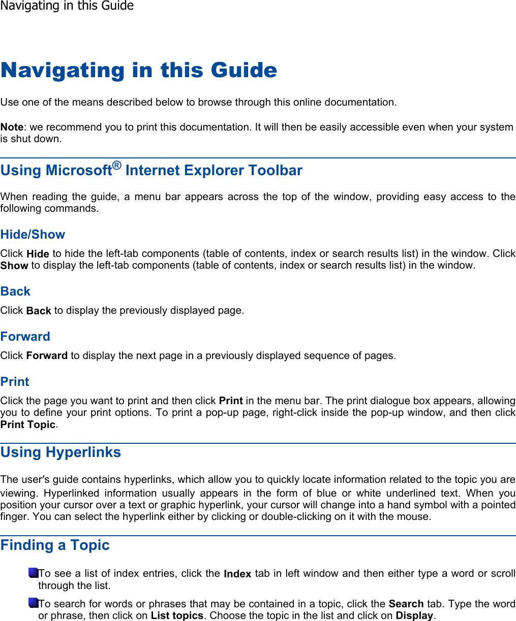 Navigating in this Guide Use one of the means described below to browse through this online documentation. Note: we recommend you to print this documentation. It will then be easily accessible even when your system is shut down. Using Microsoft® Internet Explorer ToolbarWhen reading the guide, a menu bar appears across the top of the window, providing easy access to thefollowing commands. Hide/ShowClick Hide to hide the left-tab components (table of contents, index or search results list) in the window. ClickShow to display the left-tab components (table of contents, index or search results list) in the window. BackClick Back to display the previously displayed page. ForwardClick Forward to display the next page in a previously displayed sequence of pages. Print Click the page you want to print and then click Print in the menu bar. The print dialogue box appears, allowingyou to define your print options. To print a pop-up page, right-click inside the pop-up window, and then click Print Topic.Using Hyperlinks The user’s guide contains hyperlinks, which allow you to quickly locate information related to the topic you areviewing. Hyperlinked information usually appears in the form of blue or white underlined text. When youposition your cursor over a text or graphic hyperlink, your cursor will change into a hand symbol with a pointedfinger. You can select the hyperlink either by clicking or double-clicking on it with the mouse. Finding a Topic To see a list of index entries, click the Index tab in left window and then either type a word or scrollthrough the list. To search for words or phrases that may be contained in a topic, click the Search tab. Type the word or phrase, then click on List topics. Choose the topic in the list and click on Display.   Navigating in this Guide