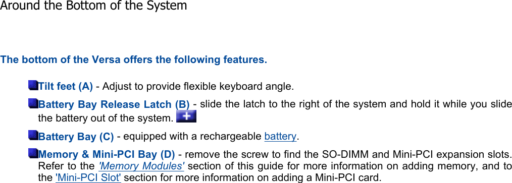 The bottom of the Versa offers the following features. Tilt feet (A) - Adjust to provide flexible keyboard angle. Battery Bay Release Latch (B) - slide the latch to the right of the system and hold it while you slidethe battery out of the system.   Battery Bay (C) - equipped with a rechargeable battery.Memory &amp; Mini-PCI Bay (D) - remove the screw to find the SO-DIMM and Mini-PCI expansion slots. Refer to the &apos;Memory Modules&apos; section of this guide for more information on adding memory, and tothe &apos;Mini-PCI Slot&apos; section for more information on adding a Mini-PCI card. Around the Bottom of the System