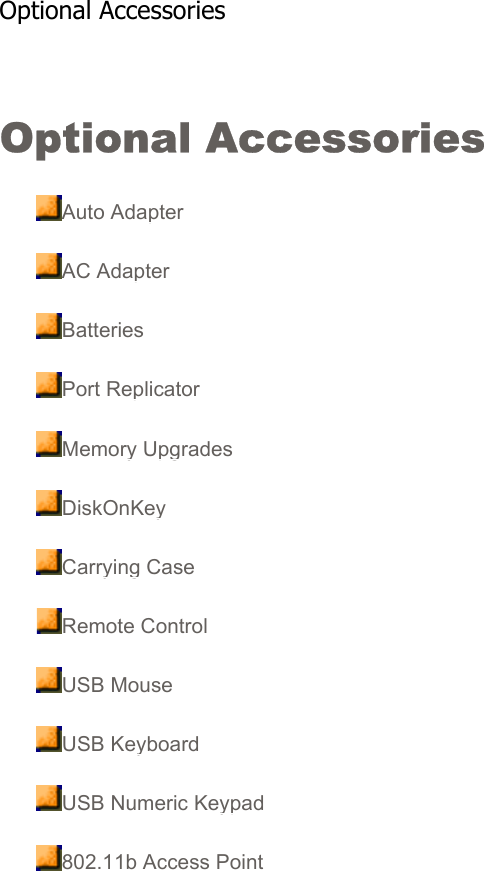 Optional Accessories Auto AdapterAC AdapterBatteriesPort ReplicatorMemory UpgradesDiskOnKeyCarrying CaseRemote ControlUSB MouseUSB KeyboardUSB Numeric Keypad802.11b Access PointOptional Accessories